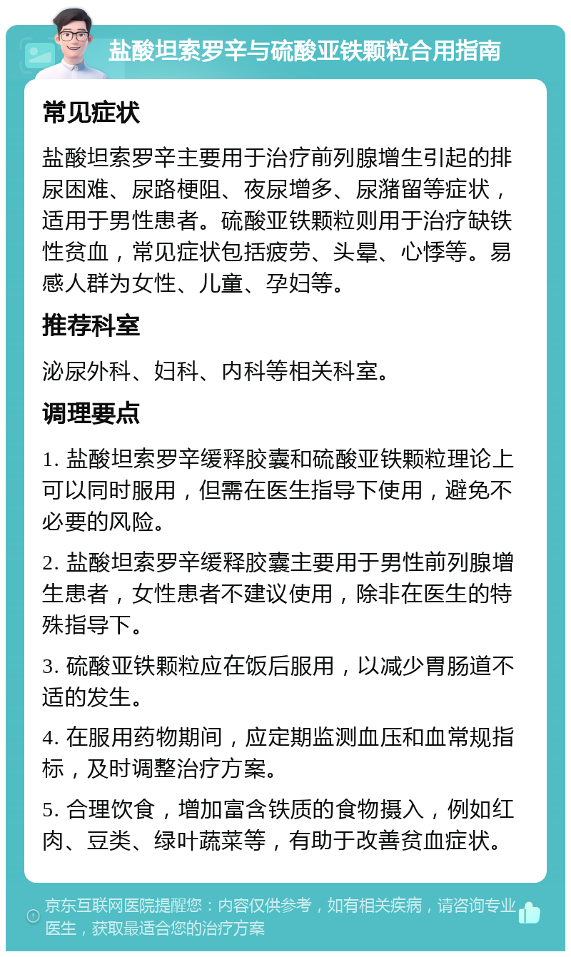 盐酸坦索罗辛与硫酸亚铁颗粒合用指南 常见症状 盐酸坦索罗辛主要用于治疗前列腺增生引起的排尿困难、尿路梗阻、夜尿增多、尿潴留等症状，适用于男性患者。硫酸亚铁颗粒则用于治疗缺铁性贫血，常见症状包括疲劳、头晕、心悸等。易感人群为女性、儿童、孕妇等。 推荐科室 泌尿外科、妇科、内科等相关科室。 调理要点 1. 盐酸坦索罗辛缓释胶囊和硫酸亚铁颗粒理论上可以同时服用，但需在医生指导下使用，避免不必要的风险。 2. 盐酸坦索罗辛缓释胶囊主要用于男性前列腺增生患者，女性患者不建议使用，除非在医生的特殊指导下。 3. 硫酸亚铁颗粒应在饭后服用，以减少胃肠道不适的发生。 4. 在服用药物期间，应定期监测血压和血常规指标，及时调整治疗方案。 5. 合理饮食，增加富含铁质的食物摄入，例如红肉、豆类、绿叶蔬菜等，有助于改善贫血症状。