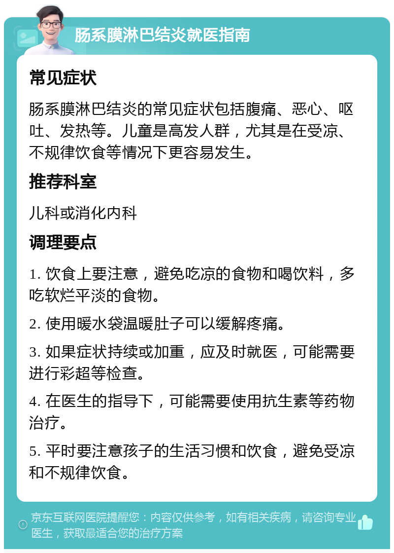 肠系膜淋巴结炎就医指南 常见症状 肠系膜淋巴结炎的常见症状包括腹痛、恶心、呕吐、发热等。儿童是高发人群，尤其是在受凉、不规律饮食等情况下更容易发生。 推荐科室 儿科或消化内科 调理要点 1. 饮食上要注意，避免吃凉的食物和喝饮料，多吃软烂平淡的食物。 2. 使用暖水袋温暖肚子可以缓解疼痛。 3. 如果症状持续或加重，应及时就医，可能需要进行彩超等检查。 4. 在医生的指导下，可能需要使用抗生素等药物治疗。 5. 平时要注意孩子的生活习惯和饮食，避免受凉和不规律饮食。