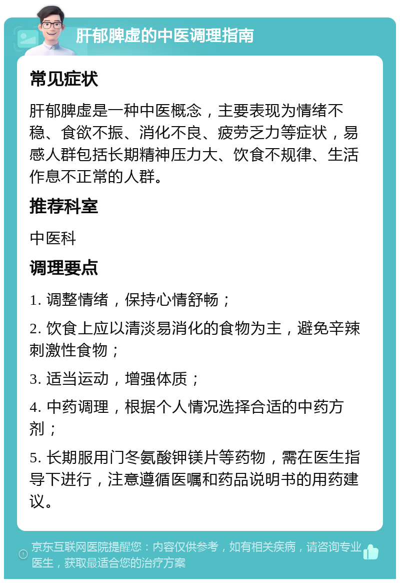 肝郁脾虚的中医调理指南 常见症状 肝郁脾虚是一种中医概念，主要表现为情绪不稳、食欲不振、消化不良、疲劳乏力等症状，易感人群包括长期精神压力大、饮食不规律、生活作息不正常的人群。 推荐科室 中医科 调理要点 1. 调整情绪，保持心情舒畅； 2. 饮食上应以清淡易消化的食物为主，避免辛辣刺激性食物； 3. 适当运动，增强体质； 4. 中药调理，根据个人情况选择合适的中药方剂； 5. 长期服用门冬氨酸钾镁片等药物，需在医生指导下进行，注意遵循医嘱和药品说明书的用药建议。