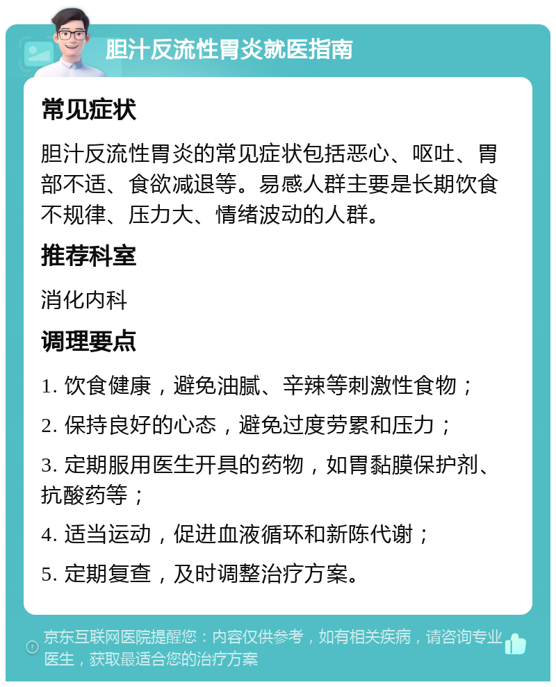 胆汁反流性胃炎就医指南 常见症状 胆汁反流性胃炎的常见症状包括恶心、呕吐、胃部不适、食欲减退等。易感人群主要是长期饮食不规律、压力大、情绪波动的人群。 推荐科室 消化内科 调理要点 1. 饮食健康，避免油腻、辛辣等刺激性食物； 2. 保持良好的心态，避免过度劳累和压力； 3. 定期服用医生开具的药物，如胃黏膜保护剂、抗酸药等； 4. 适当运动，促进血液循环和新陈代谢； 5. 定期复查，及时调整治疗方案。