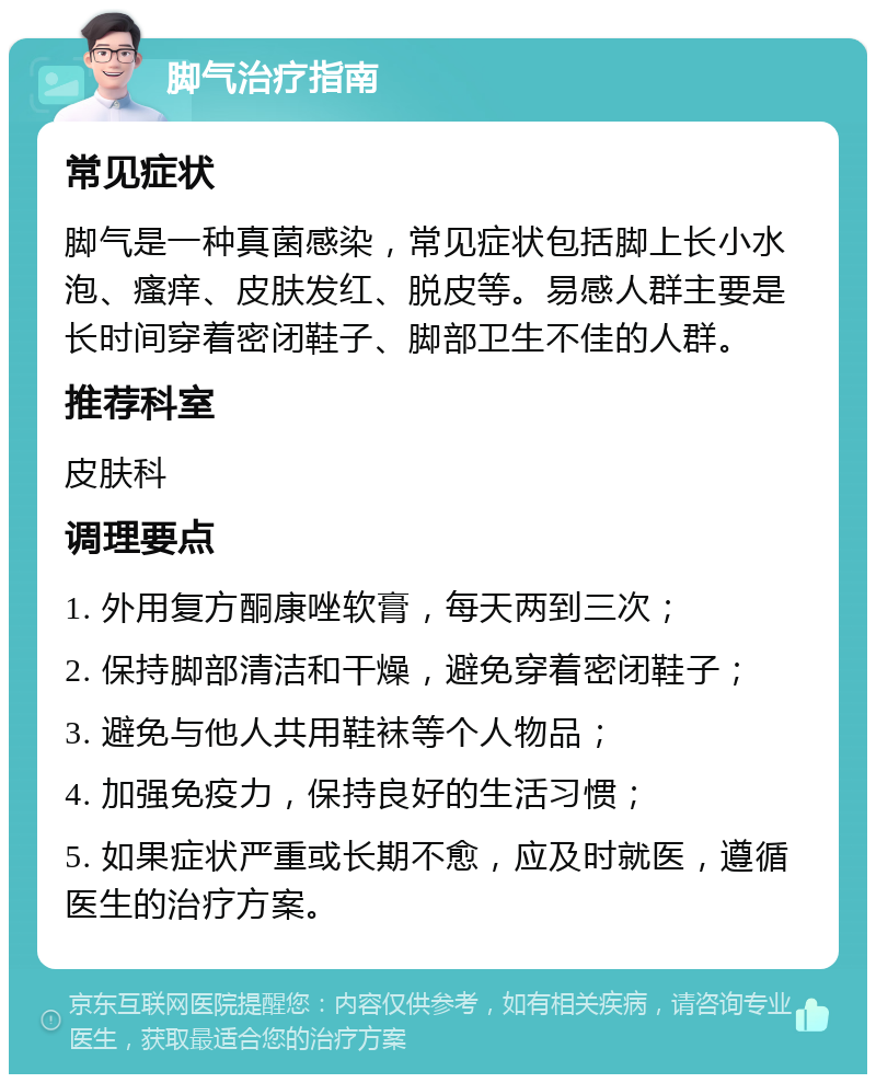 脚气治疗指南 常见症状 脚气是一种真菌感染，常见症状包括脚上长小水泡、瘙痒、皮肤发红、脱皮等。易感人群主要是长时间穿着密闭鞋子、脚部卫生不佳的人群。 推荐科室 皮肤科 调理要点 1. 外用复方酮康唑软膏，每天两到三次； 2. 保持脚部清洁和干燥，避免穿着密闭鞋子； 3. 避免与他人共用鞋袜等个人物品； 4. 加强免疫力，保持良好的生活习惯； 5. 如果症状严重或长期不愈，应及时就医，遵循医生的治疗方案。