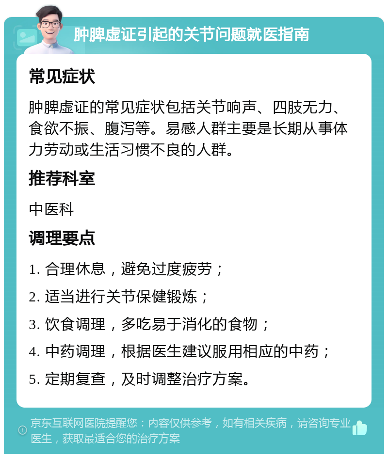 肿脾虚证引起的关节问题就医指南 常见症状 肿脾虚证的常见症状包括关节响声、四肢无力、食欲不振、腹泻等。易感人群主要是长期从事体力劳动或生活习惯不良的人群。 推荐科室 中医科 调理要点 1. 合理休息，避免过度疲劳； 2. 适当进行关节保健锻炼； 3. 饮食调理，多吃易于消化的食物； 4. 中药调理，根据医生建议服用相应的中药； 5. 定期复查，及时调整治疗方案。