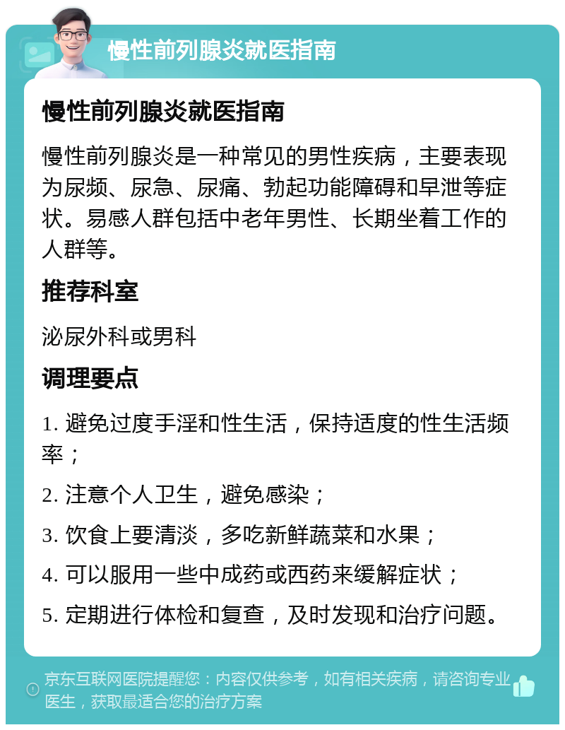 慢性前列腺炎就医指南 慢性前列腺炎就医指南 慢性前列腺炎是一种常见的男性疾病，主要表现为尿频、尿急、尿痛、勃起功能障碍和早泄等症状。易感人群包括中老年男性、长期坐着工作的人群等。 推荐科室 泌尿外科或男科 调理要点 1. 避免过度手淫和性生活，保持适度的性生活频率； 2. 注意个人卫生，避免感染； 3. 饮食上要清淡，多吃新鲜蔬菜和水果； 4. 可以服用一些中成药或西药来缓解症状； 5. 定期进行体检和复查，及时发现和治疗问题。