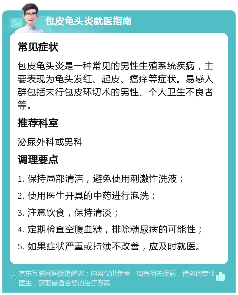 包皮龟头炎就医指南 常见症状 包皮龟头炎是一种常见的男性生殖系统疾病，主要表现为龟头发红、起皮、瘙痒等症状。易感人群包括未行包皮环切术的男性、个人卫生不良者等。 推荐科室 泌尿外科或男科 调理要点 1. 保持局部清洁，避免使用刺激性洗液； 2. 使用医生开具的中药进行泡洗； 3. 注意饮食，保持清淡； 4. 定期检查空腹血糖，排除糖尿病的可能性； 5. 如果症状严重或持续不改善，应及时就医。