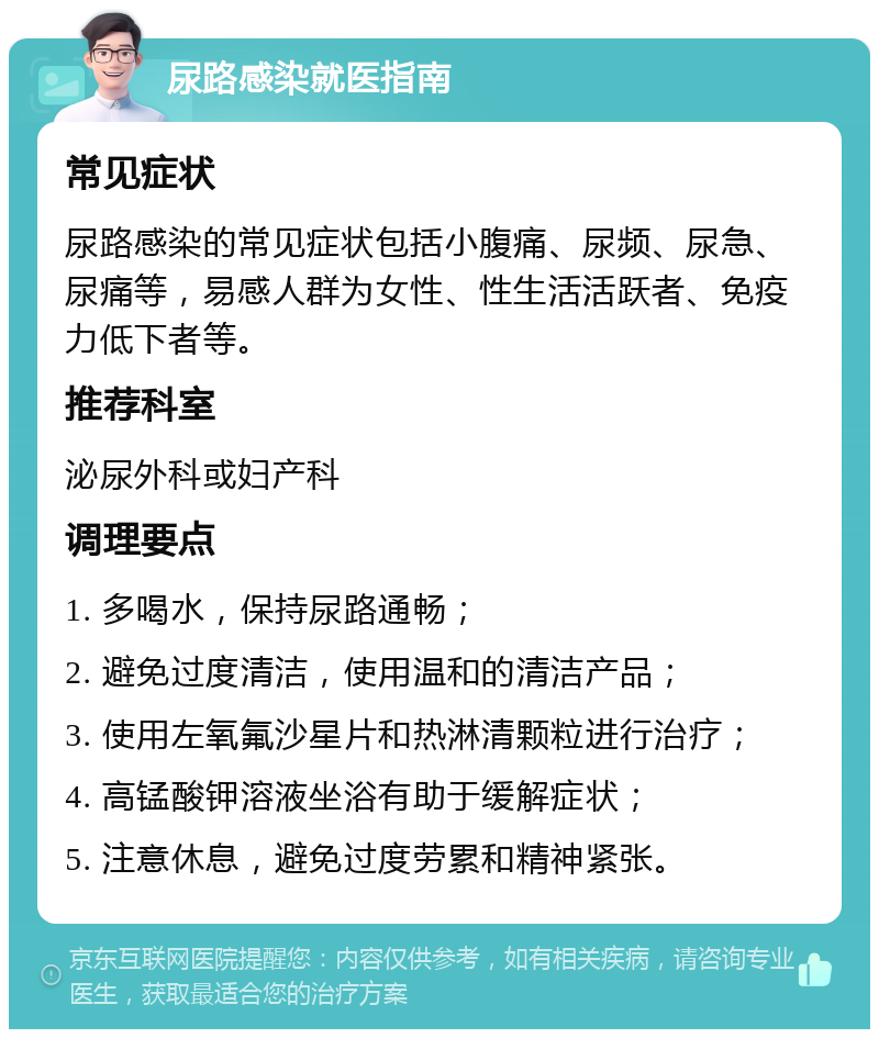 尿路感染就医指南 常见症状 尿路感染的常见症状包括小腹痛、尿频、尿急、尿痛等，易感人群为女性、性生活活跃者、免疫力低下者等。 推荐科室 泌尿外科或妇产科 调理要点 1. 多喝水，保持尿路通畅； 2. 避免过度清洁，使用温和的清洁产品； 3. 使用左氧氟沙星片和热淋清颗粒进行治疗； 4. 高锰酸钾溶液坐浴有助于缓解症状； 5. 注意休息，避免过度劳累和精神紧张。