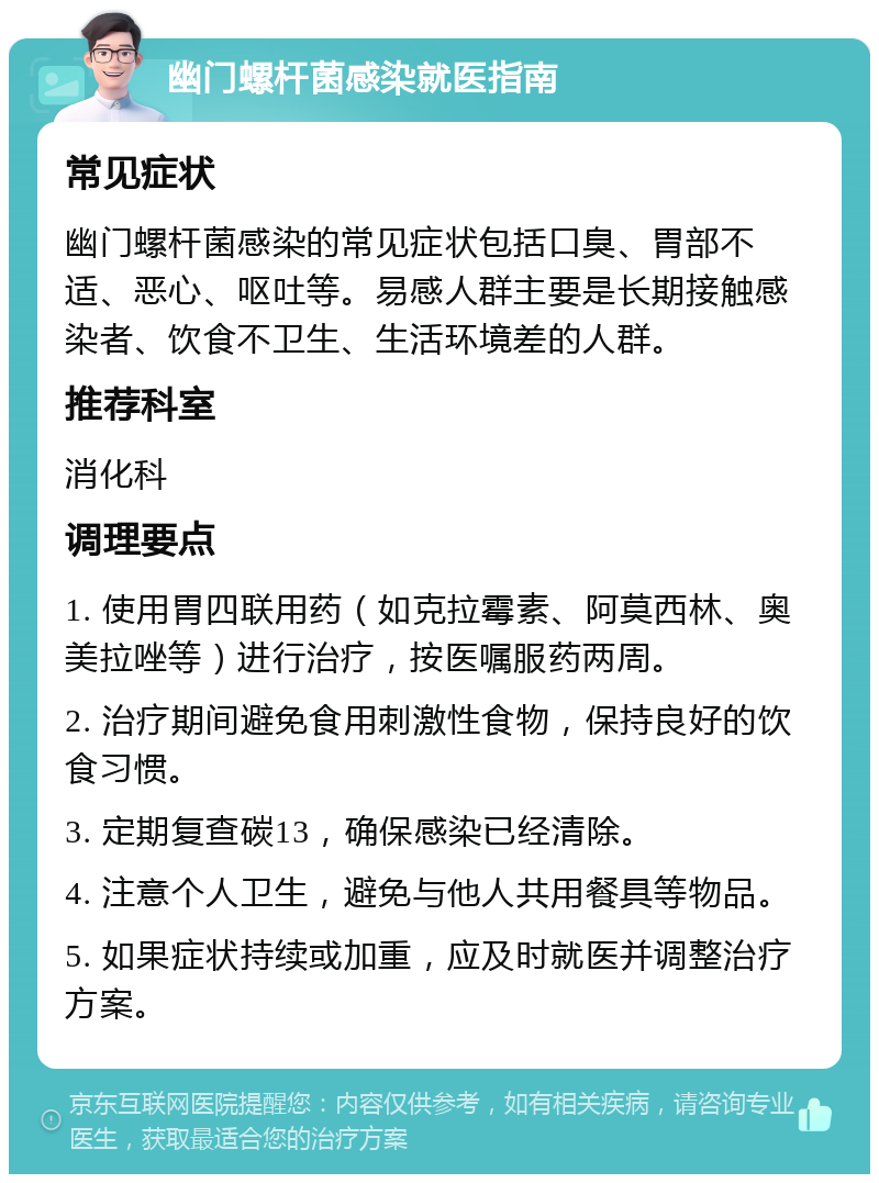 幽门螺杆菌感染就医指南 常见症状 幽门螺杆菌感染的常见症状包括口臭、胃部不适、恶心、呕吐等。易感人群主要是长期接触感染者、饮食不卫生、生活环境差的人群。 推荐科室 消化科 调理要点 1. 使用胃四联用药（如克拉霉素、阿莫西林、奥美拉唑等）进行治疗，按医嘱服药两周。 2. 治疗期间避免食用刺激性食物，保持良好的饮食习惯。 3. 定期复查碳13，确保感染已经清除。 4. 注意个人卫生，避免与他人共用餐具等物品。 5. 如果症状持续或加重，应及时就医并调整治疗方案。