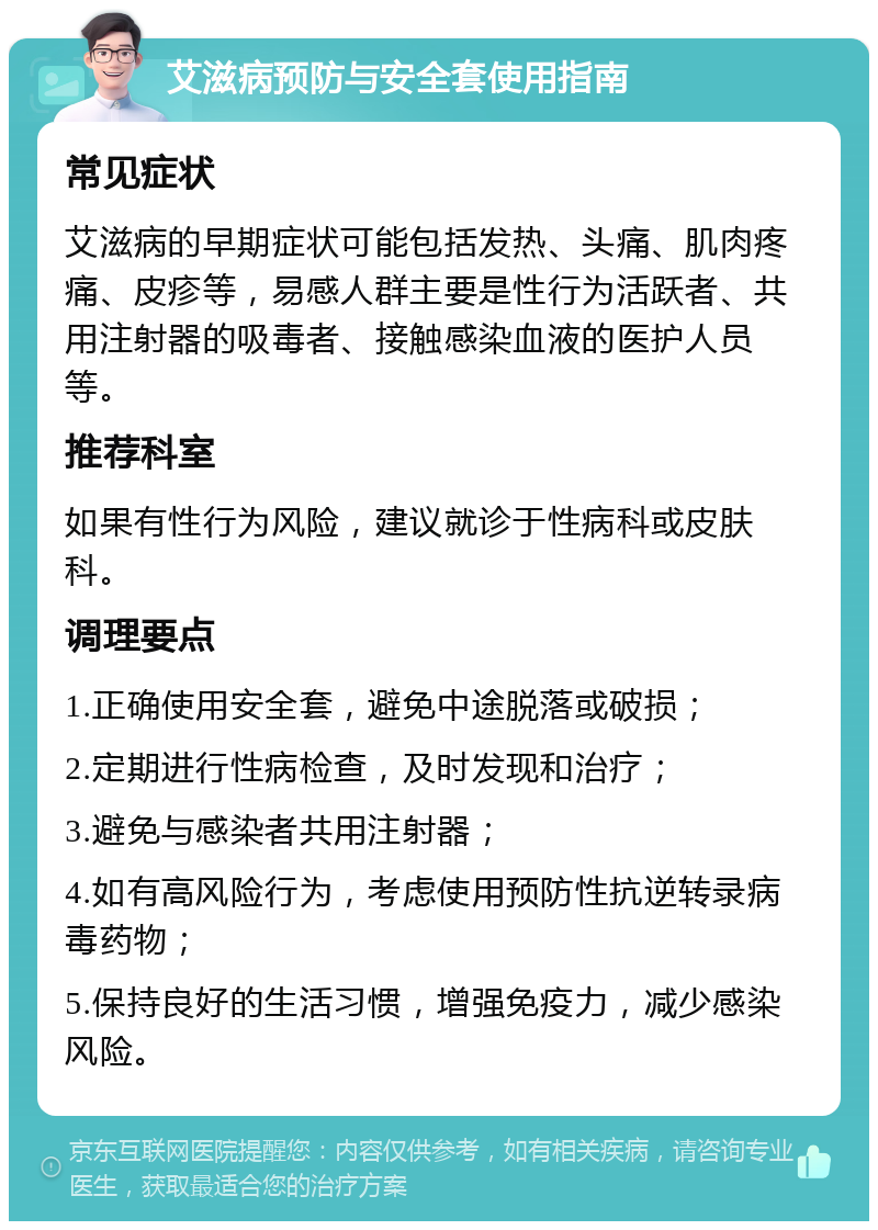 艾滋病预防与安全套使用指南 常见症状 艾滋病的早期症状可能包括发热、头痛、肌肉疼痛、皮疹等，易感人群主要是性行为活跃者、共用注射器的吸毒者、接触感染血液的医护人员等。 推荐科室 如果有性行为风险，建议就诊于性病科或皮肤科。 调理要点 1.正确使用安全套，避免中途脱落或破损； 2.定期进行性病检查，及时发现和治疗； 3.避免与感染者共用注射器； 4.如有高风险行为，考虑使用预防性抗逆转录病毒药物； 5.保持良好的生活习惯，增强免疫力，减少感染风险。