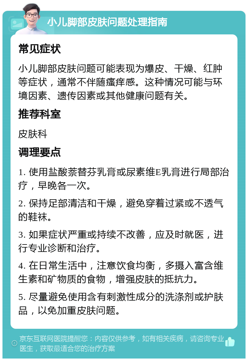 小儿脚部皮肤问题处理指南 常见症状 小儿脚部皮肤问题可能表现为爆皮、干燥、红肿等症状，通常不伴随瘙痒感。这种情况可能与环境因素、遗传因素或其他健康问题有关。 推荐科室 皮肤科 调理要点 1. 使用盐酸萘替芬乳膏或尿素维E乳膏进行局部治疗，早晚各一次。 2. 保持足部清洁和干燥，避免穿着过紧或不透气的鞋袜。 3. 如果症状严重或持续不改善，应及时就医，进行专业诊断和治疗。 4. 在日常生活中，注意饮食均衡，多摄入富含维生素和矿物质的食物，增强皮肤的抵抗力。 5. 尽量避免使用含有刺激性成分的洗涤剂或护肤品，以免加重皮肤问题。