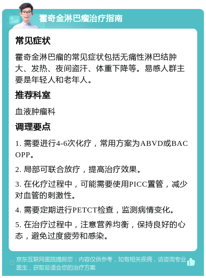 霍奇金淋巴瘤治疗指南 常见症状 霍奇金淋巴瘤的常见症状包括无痛性淋巴结肿大、发热、夜间盗汗、体重下降等。易感人群主要是年轻人和老年人。 推荐科室 血液肿瘤科 调理要点 1. 需要进行4-6次化疗，常用方案为ABVD或BACOPP。 2. 局部可联合放疗，提高治疗效果。 3. 在化疗过程中，可能需要使用PICC置管，减少对血管的刺激性。 4. 需要定期进行PETCT检查，监测病情变化。 5. 在治疗过程中，注意营养均衡，保持良好的心态，避免过度疲劳和感染。