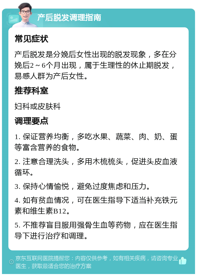 产后脱发调理指南 常见症状 产后脱发是分娩后女性出现的脱发现象，多在分娩后2～6个月出现，属于生理性的休止期脱发，易感人群为产后女性。 推荐科室 妇科或皮肤科 调理要点 1. 保证营养均衡，多吃水果、蔬菜、肉、奶、蛋等富含营养的食物。 2. 注意合理洗头，多用木梳梳头，促进头皮血液循环。 3. 保持心情愉悦，避免过度焦虑和压力。 4. 如有贫血情况，可在医生指导下适当补充铁元素和维生素B12。 5. 不推荐盲目服用强骨生血等药物，应在医生指导下进行治疗和调理。