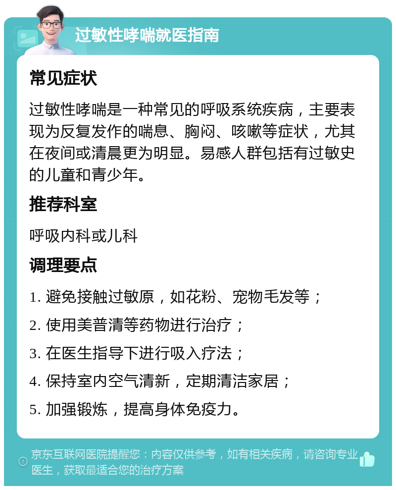 过敏性哮喘就医指南 常见症状 过敏性哮喘是一种常见的呼吸系统疾病，主要表现为反复发作的喘息、胸闷、咳嗽等症状，尤其在夜间或清晨更为明显。易感人群包括有过敏史的儿童和青少年。 推荐科室 呼吸内科或儿科 调理要点 1. 避免接触过敏原，如花粉、宠物毛发等； 2. 使用美普清等药物进行治疗； 3. 在医生指导下进行吸入疗法； 4. 保持室内空气清新，定期清洁家居； 5. 加强锻炼，提高身体免疫力。