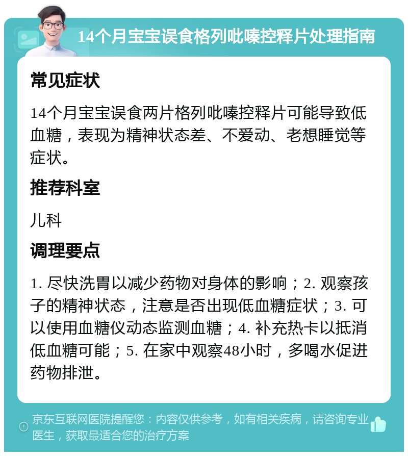 14个月宝宝误食格列吡嗪控释片处理指南 常见症状 14个月宝宝误食两片格列吡嗪控释片可能导致低血糖，表现为精神状态差、不爱动、老想睡觉等症状。 推荐科室 儿科 调理要点 1. 尽快洗胃以减少药物对身体的影响；2. 观察孩子的精神状态，注意是否出现低血糖症状；3. 可以使用血糖仪动态监测血糖；4. 补充热卡以抵消低血糖可能；5. 在家中观察48小时，多喝水促进药物排泄。