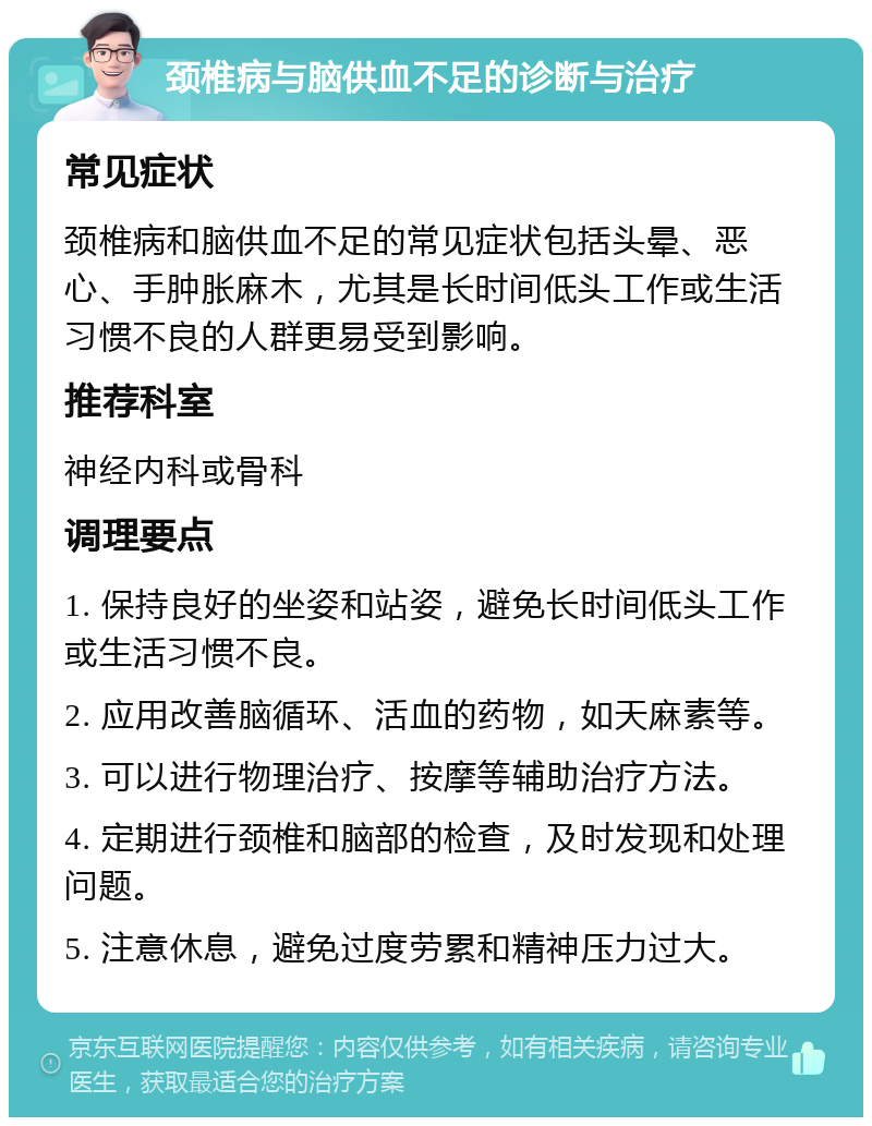 颈椎病与脑供血不足的诊断与治疗 常见症状 颈椎病和脑供血不足的常见症状包括头晕、恶心、手肿胀麻木，尤其是长时间低头工作或生活习惯不良的人群更易受到影响。 推荐科室 神经内科或骨科 调理要点 1. 保持良好的坐姿和站姿，避免长时间低头工作或生活习惯不良。 2. 应用改善脑循环、活血的药物，如天麻素等。 3. 可以进行物理治疗、按摩等辅助治疗方法。 4. 定期进行颈椎和脑部的检查，及时发现和处理问题。 5. 注意休息，避免过度劳累和精神压力过大。