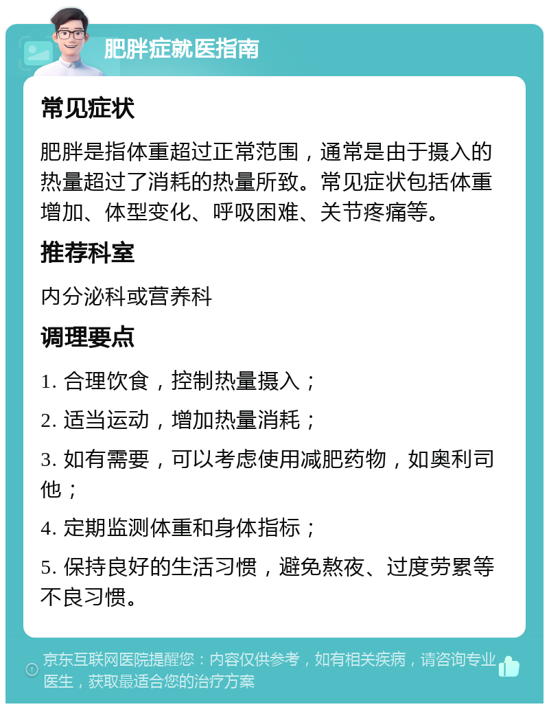 肥胖症就医指南 常见症状 肥胖是指体重超过正常范围，通常是由于摄入的热量超过了消耗的热量所致。常见症状包括体重增加、体型变化、呼吸困难、关节疼痛等。 推荐科室 内分泌科或营养科 调理要点 1. 合理饮食，控制热量摄入； 2. 适当运动，增加热量消耗； 3. 如有需要，可以考虑使用减肥药物，如奥利司他； 4. 定期监测体重和身体指标； 5. 保持良好的生活习惯，避免熬夜、过度劳累等不良习惯。