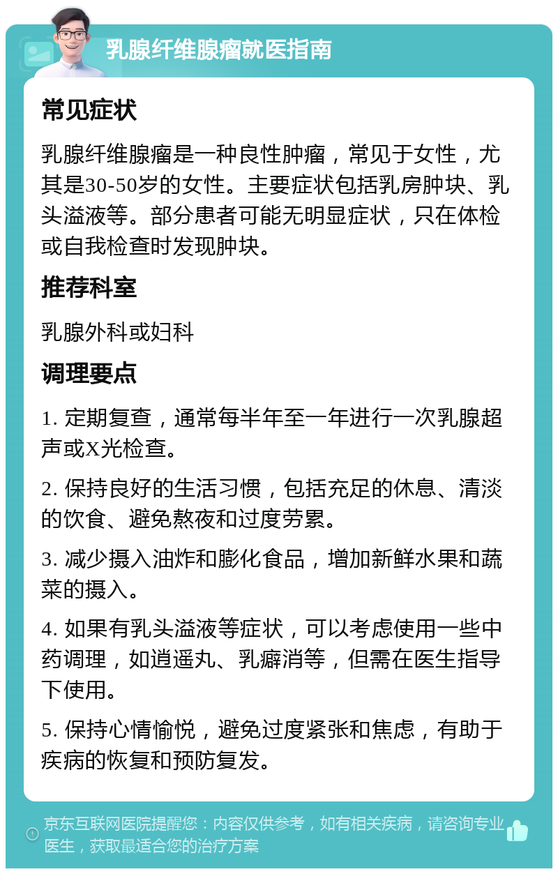 乳腺纤维腺瘤就医指南 常见症状 乳腺纤维腺瘤是一种良性肿瘤，常见于女性，尤其是30-50岁的女性。主要症状包括乳房肿块、乳头溢液等。部分患者可能无明显症状，只在体检或自我检查时发现肿块。 推荐科室 乳腺外科或妇科 调理要点 1. 定期复查，通常每半年至一年进行一次乳腺超声或X光检查。 2. 保持良好的生活习惯，包括充足的休息、清淡的饮食、避免熬夜和过度劳累。 3. 减少摄入油炸和膨化食品，增加新鲜水果和蔬菜的摄入。 4. 如果有乳头溢液等症状，可以考虑使用一些中药调理，如逍遥丸、乳癖消等，但需在医生指导下使用。 5. 保持心情愉悦，避免过度紧张和焦虑，有助于疾病的恢复和预防复发。