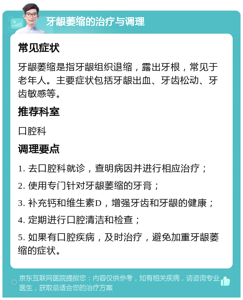 牙龈萎缩的治疗与调理 常见症状 牙龈萎缩是指牙龈组织退缩，露出牙根，常见于老年人。主要症状包括牙龈出血、牙齿松动、牙齿敏感等。 推荐科室 口腔科 调理要点 1. 去口腔科就诊，查明病因并进行相应治疗； 2. 使用专门针对牙龈萎缩的牙膏； 3. 补充钙和维生素D，增强牙齿和牙龈的健康； 4. 定期进行口腔清洁和检查； 5. 如果有口腔疾病，及时治疗，避免加重牙龈萎缩的症状。