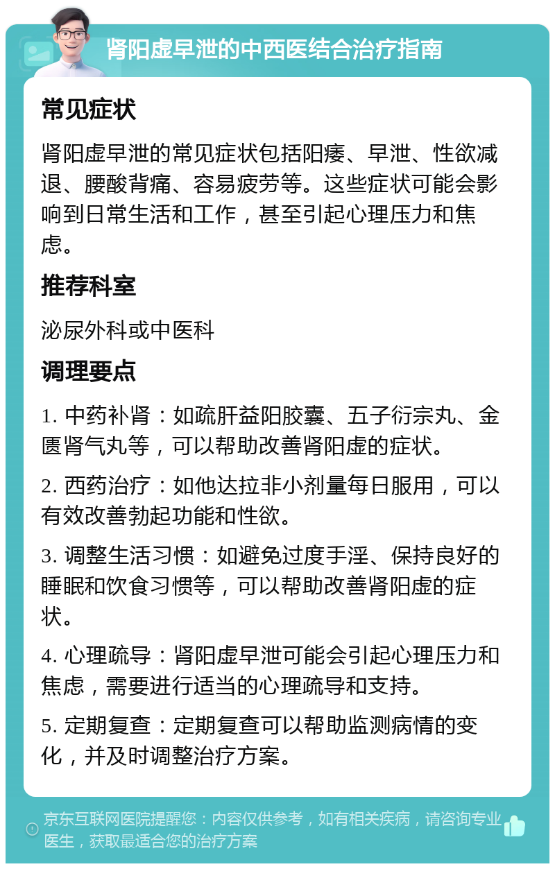 肾阳虚早泄的中西医结合治疗指南 常见症状 肾阳虚早泄的常见症状包括阳痿、早泄、性欲减退、腰酸背痛、容易疲劳等。这些症状可能会影响到日常生活和工作，甚至引起心理压力和焦虑。 推荐科室 泌尿外科或中医科 调理要点 1. 中药补肾：如疏肝益阳胶囊、五子衍宗丸、金匮肾气丸等，可以帮助改善肾阳虚的症状。 2. 西药治疗：如他达拉非小剂量每日服用，可以有效改善勃起功能和性欲。 3. 调整生活习惯：如避免过度手淫、保持良好的睡眠和饮食习惯等，可以帮助改善肾阳虚的症状。 4. 心理疏导：肾阳虚早泄可能会引起心理压力和焦虑，需要进行适当的心理疏导和支持。 5. 定期复查：定期复查可以帮助监测病情的变化，并及时调整治疗方案。