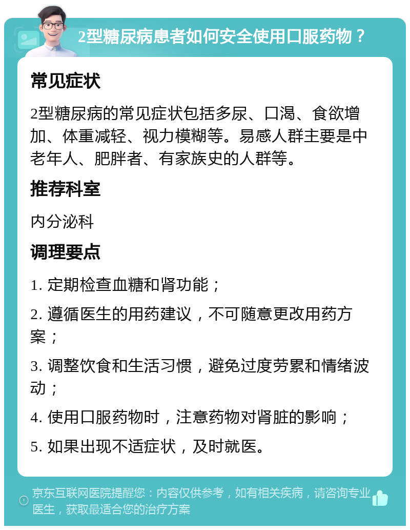 2型糖尿病患者如何安全使用口服药物？ 常见症状 2型糖尿病的常见症状包括多尿、口渴、食欲增加、体重减轻、视力模糊等。易感人群主要是中老年人、肥胖者、有家族史的人群等。 推荐科室 内分泌科 调理要点 1. 定期检查血糖和肾功能； 2. 遵循医生的用药建议，不可随意更改用药方案； 3. 调整饮食和生活习惯，避免过度劳累和情绪波动； 4. 使用口服药物时，注意药物对肾脏的影响； 5. 如果出现不适症状，及时就医。