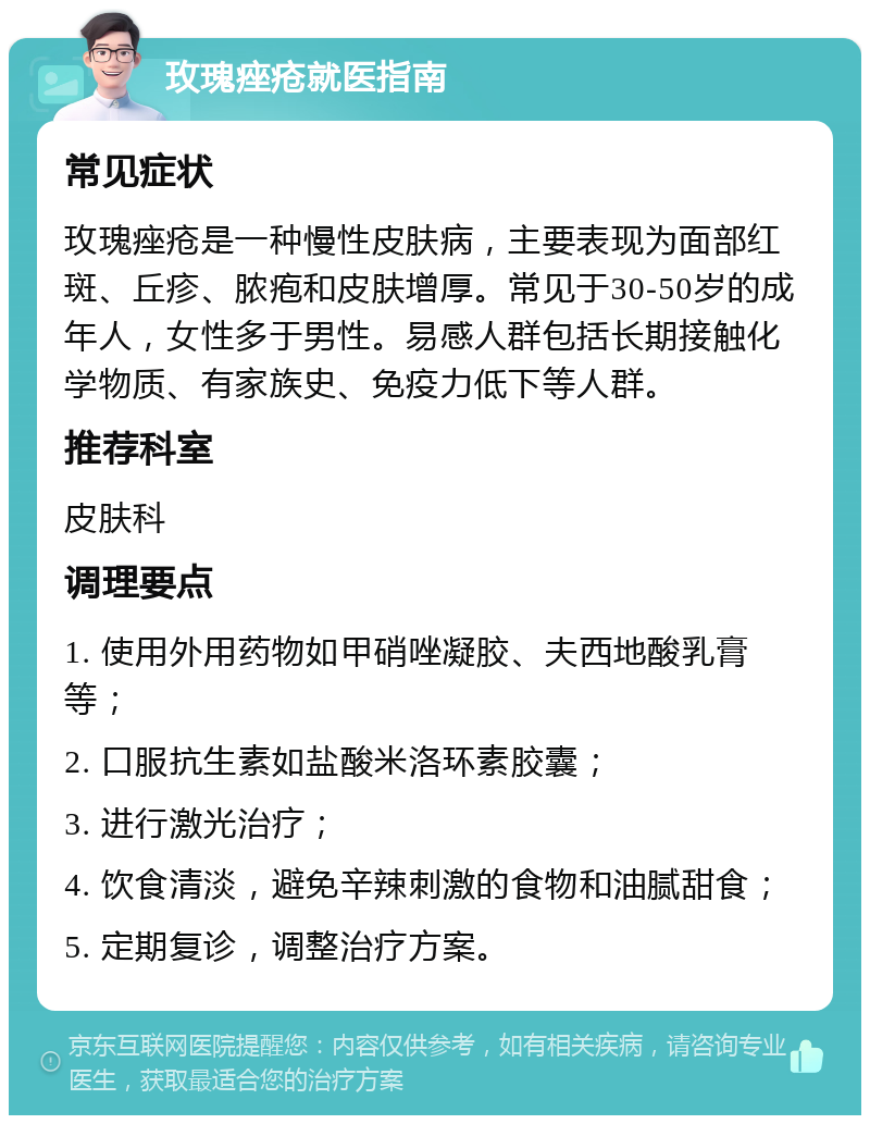 玫瑰痤疮就医指南 常见症状 玫瑰痤疮是一种慢性皮肤病，主要表现为面部红斑、丘疹、脓疱和皮肤增厚。常见于30-50岁的成年人，女性多于男性。易感人群包括长期接触化学物质、有家族史、免疫力低下等人群。 推荐科室 皮肤科 调理要点 1. 使用外用药物如甲硝唑凝胶、夫西地酸乳膏等； 2. 口服抗生素如盐酸米洛环素胶囊； 3. 进行激光治疗； 4. 饮食清淡，避免辛辣刺激的食物和油腻甜食； 5. 定期复诊，调整治疗方案。