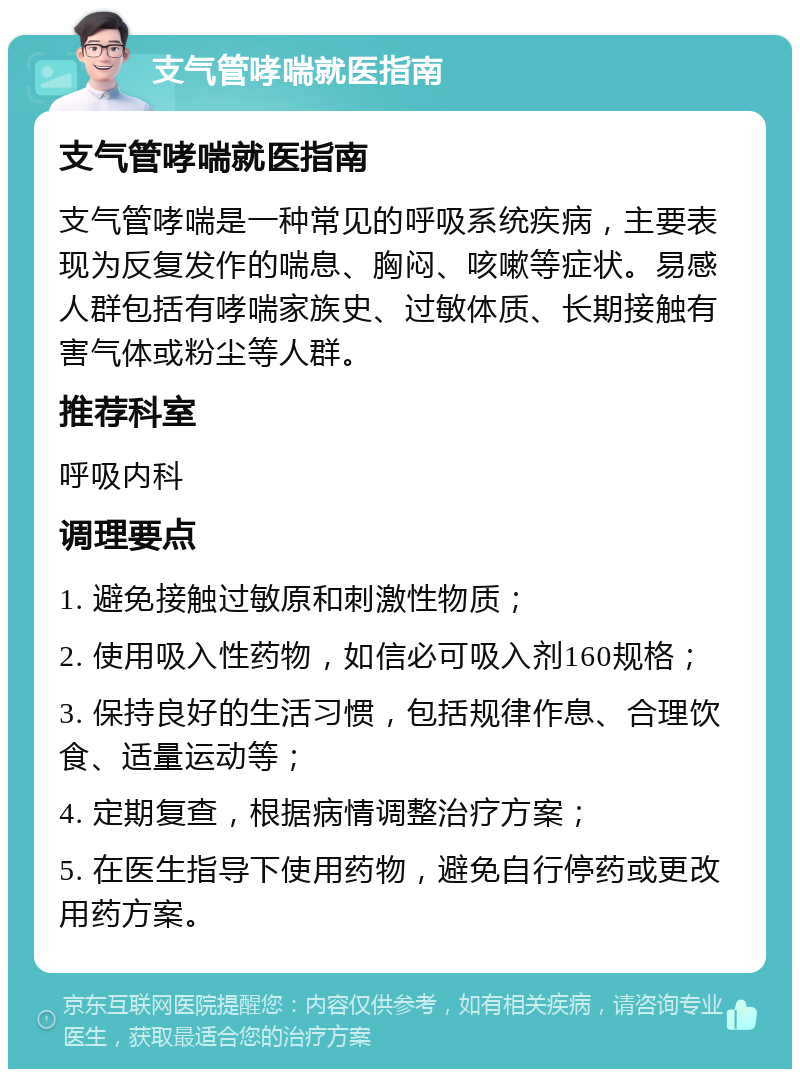 支气管哮喘就医指南 支气管哮喘就医指南 支气管哮喘是一种常见的呼吸系统疾病，主要表现为反复发作的喘息、胸闷、咳嗽等症状。易感人群包括有哮喘家族史、过敏体质、长期接触有害气体或粉尘等人群。 推荐科室 呼吸内科 调理要点 1. 避免接触过敏原和刺激性物质； 2. 使用吸入性药物，如信必可吸入剂160规格； 3. 保持良好的生活习惯，包括规律作息、合理饮食、适量运动等； 4. 定期复查，根据病情调整治疗方案； 5. 在医生指导下使用药物，避免自行停药或更改用药方案。