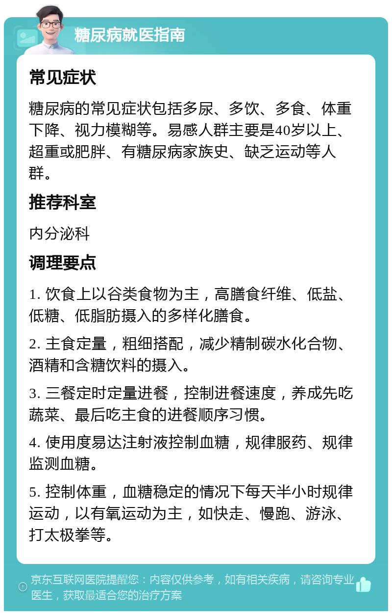 糖尿病就医指南 常见症状 糖尿病的常见症状包括多尿、多饮、多食、体重下降、视力模糊等。易感人群主要是40岁以上、超重或肥胖、有糖尿病家族史、缺乏运动等人群。 推荐科室 内分泌科 调理要点 1. 饮食上以谷类食物为主，高膳食纤维、低盐、低糖、低脂肪摄入的多样化膳食。 2. 主食定量，粗细搭配，减少精制碳水化合物、酒精和含糖饮料的摄入。 3. 三餐定时定量进餐，控制进餐速度，养成先吃蔬菜、最后吃主食的进餐顺序习惯。 4. 使用度易达注射液控制血糖，规律服药、规律监测血糖。 5. 控制体重，血糖稳定的情况下每天半小时规律运动，以有氧运动为主，如快走、慢跑、游泳、打太极拳等。