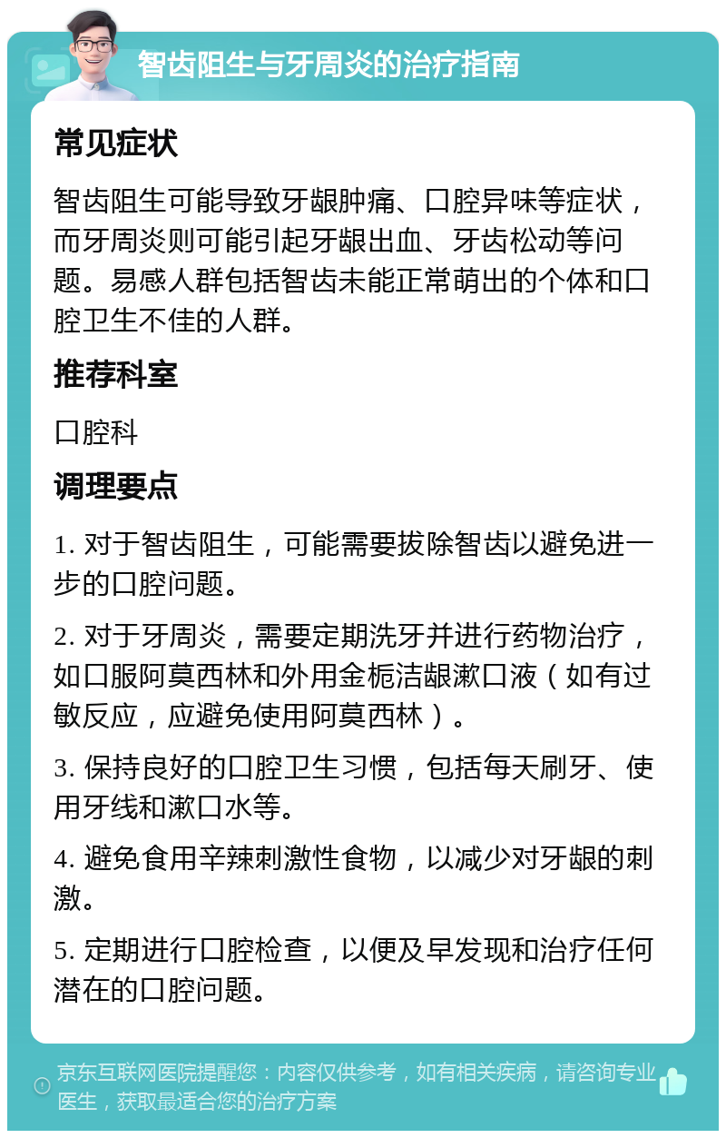 智齿阻生与牙周炎的治疗指南 常见症状 智齿阻生可能导致牙龈肿痛、口腔异味等症状，而牙周炎则可能引起牙龈出血、牙齿松动等问题。易感人群包括智齿未能正常萌出的个体和口腔卫生不佳的人群。 推荐科室 口腔科 调理要点 1. 对于智齿阻生，可能需要拔除智齿以避免进一步的口腔问题。 2. 对于牙周炎，需要定期洗牙并进行药物治疗，如口服阿莫西林和外用金栀洁龈漱口液（如有过敏反应，应避免使用阿莫西林）。 3. 保持良好的口腔卫生习惯，包括每天刷牙、使用牙线和漱口水等。 4. 避免食用辛辣刺激性食物，以减少对牙龈的刺激。 5. 定期进行口腔检查，以便及早发现和治疗任何潜在的口腔问题。