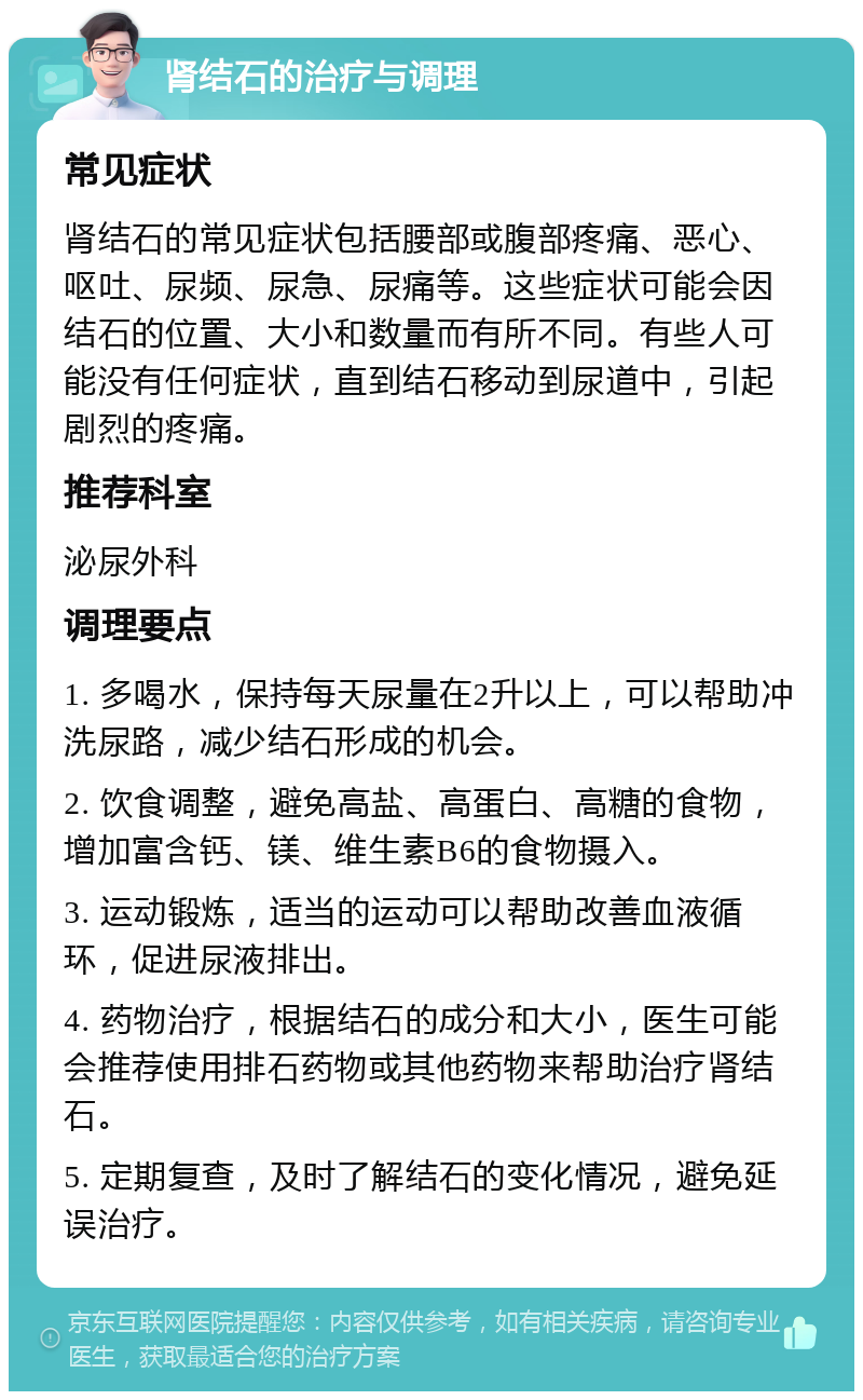 肾结石的治疗与调理 常见症状 肾结石的常见症状包括腰部或腹部疼痛、恶心、呕吐、尿频、尿急、尿痛等。这些症状可能会因结石的位置、大小和数量而有所不同。有些人可能没有任何症状，直到结石移动到尿道中，引起剧烈的疼痛。 推荐科室 泌尿外科 调理要点 1. 多喝水，保持每天尿量在2升以上，可以帮助冲洗尿路，减少结石形成的机会。 2. 饮食调整，避免高盐、高蛋白、高糖的食物，增加富含钙、镁、维生素B6的食物摄入。 3. 运动锻炼，适当的运动可以帮助改善血液循环，促进尿液排出。 4. 药物治疗，根据结石的成分和大小，医生可能会推荐使用排石药物或其他药物来帮助治疗肾结石。 5. 定期复查，及时了解结石的变化情况，避免延误治疗。