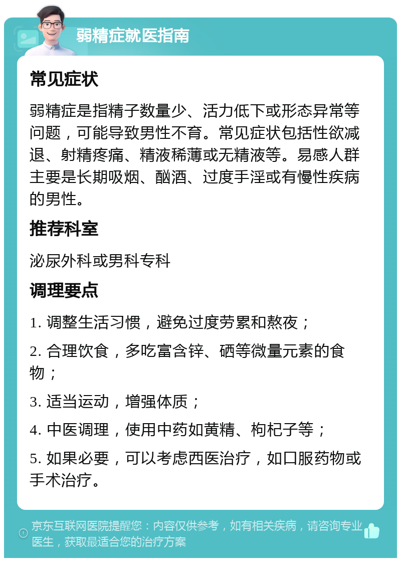 弱精症就医指南 常见症状 弱精症是指精子数量少、活力低下或形态异常等问题，可能导致男性不育。常见症状包括性欲减退、射精疼痛、精液稀薄或无精液等。易感人群主要是长期吸烟、酗酒、过度手淫或有慢性疾病的男性。 推荐科室 泌尿外科或男科专科 调理要点 1. 调整生活习惯，避免过度劳累和熬夜； 2. 合理饮食，多吃富含锌、硒等微量元素的食物； 3. 适当运动，增强体质； 4. 中医调理，使用中药如黄精、枸杞子等； 5. 如果必要，可以考虑西医治疗，如口服药物或手术治疗。