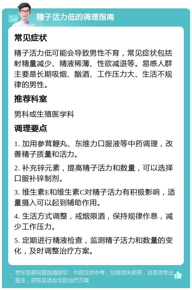 精子活力低的调理指南 常见症状 精子活力低可能会导致男性不育，常见症状包括射精量减少、精液稀薄、性欲减退等。易感人群主要是长期吸烟、酗酒、工作压力大、生活不规律的男性。 推荐科室 男科或生殖医学科 调理要点 1. 加用参茸鞭丸、东维力口服液等中药调理，改善精子质量和活力。 2. 补充锌元素，提高精子活力和数量，可以选择口服补锌制剂。 3. 维生素E和维生素C对精子活力有积极影响，适量摄入可以起到辅助作用。 4. 生活方式调整，戒烟限酒，保持规律作息，减少工作压力。 5. 定期进行精液检查，监测精子活力和数量的变化，及时调整治疗方案。