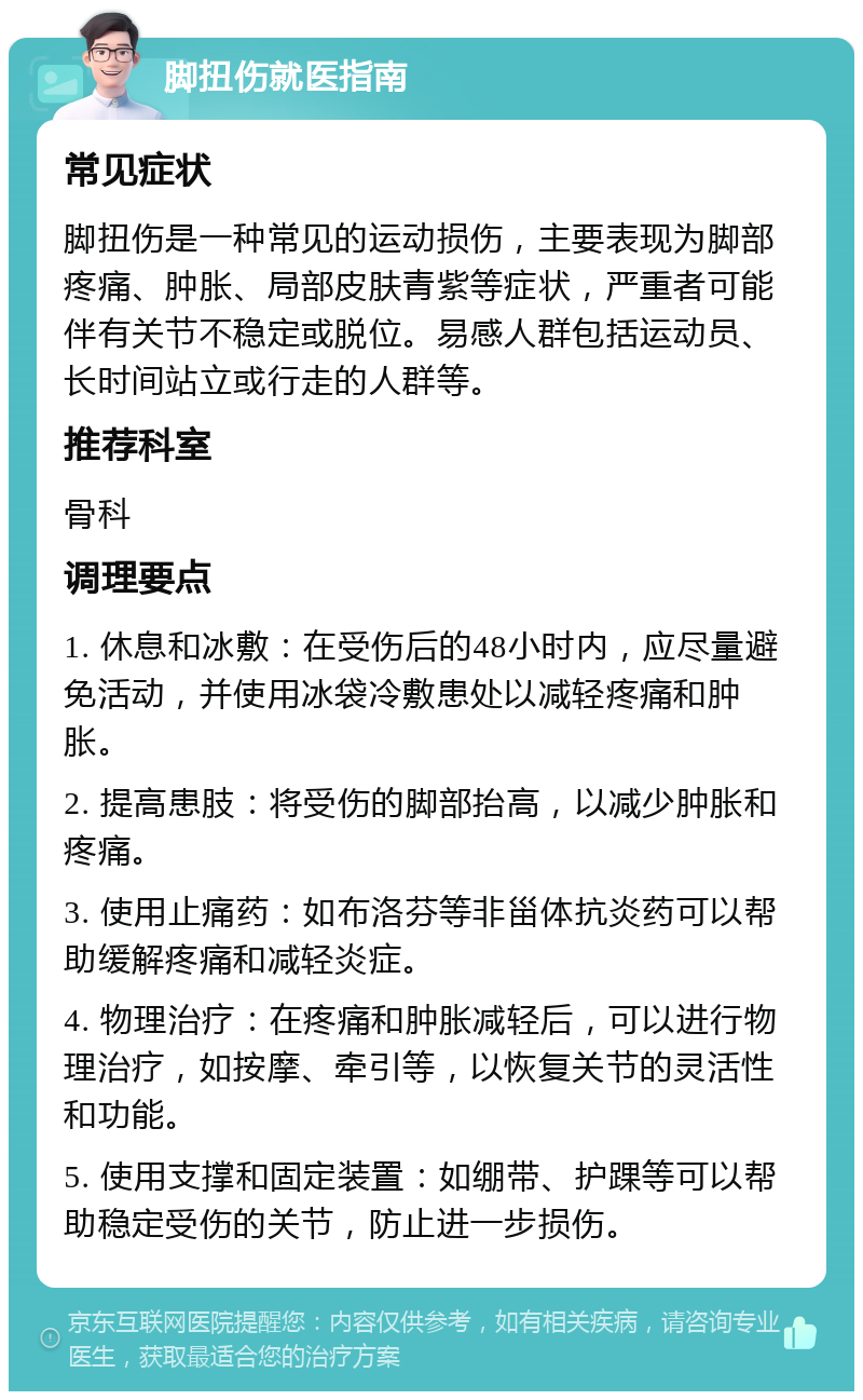 脚扭伤就医指南 常见症状 脚扭伤是一种常见的运动损伤，主要表现为脚部疼痛、肿胀、局部皮肤青紫等症状，严重者可能伴有关节不稳定或脱位。易感人群包括运动员、长时间站立或行走的人群等。 推荐科室 骨科 调理要点 1. 休息和冰敷：在受伤后的48小时内，应尽量避免活动，并使用冰袋冷敷患处以减轻疼痛和肿胀。 2. 提高患肢：将受伤的脚部抬高，以减少肿胀和疼痛。 3. 使用止痛药：如布洛芬等非甾体抗炎药可以帮助缓解疼痛和减轻炎症。 4. 物理治疗：在疼痛和肿胀减轻后，可以进行物理治疗，如按摩、牵引等，以恢复关节的灵活性和功能。 5. 使用支撑和固定装置：如绷带、护踝等可以帮助稳定受伤的关节，防止进一步损伤。