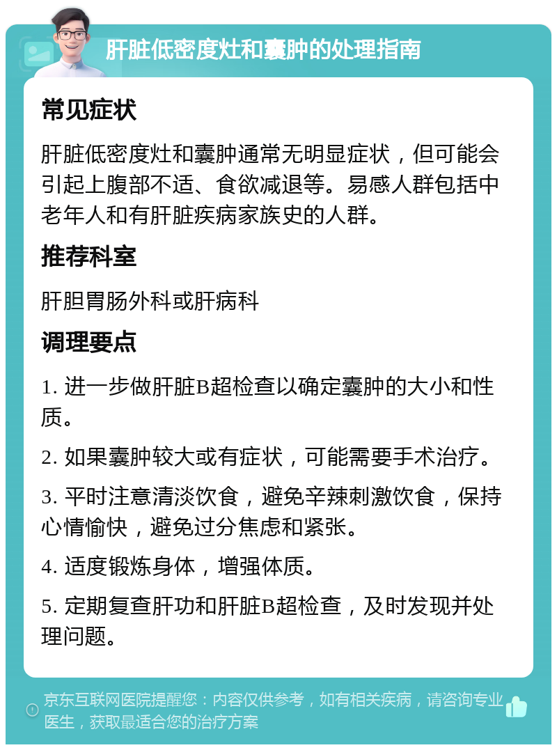 肝脏低密度灶和囊肿的处理指南 常见症状 肝脏低密度灶和囊肿通常无明显症状，但可能会引起上腹部不适、食欲减退等。易感人群包括中老年人和有肝脏疾病家族史的人群。 推荐科室 肝胆胃肠外科或肝病科 调理要点 1. 进一步做肝脏B超检查以确定囊肿的大小和性质。 2. 如果囊肿较大或有症状，可能需要手术治疗。 3. 平时注意清淡饮食，避免辛辣刺激饮食，保持心情愉快，避免过分焦虑和紧张。 4. 适度锻炼身体，增强体质。 5. 定期复查肝功和肝脏B超检查，及时发现并处理问题。