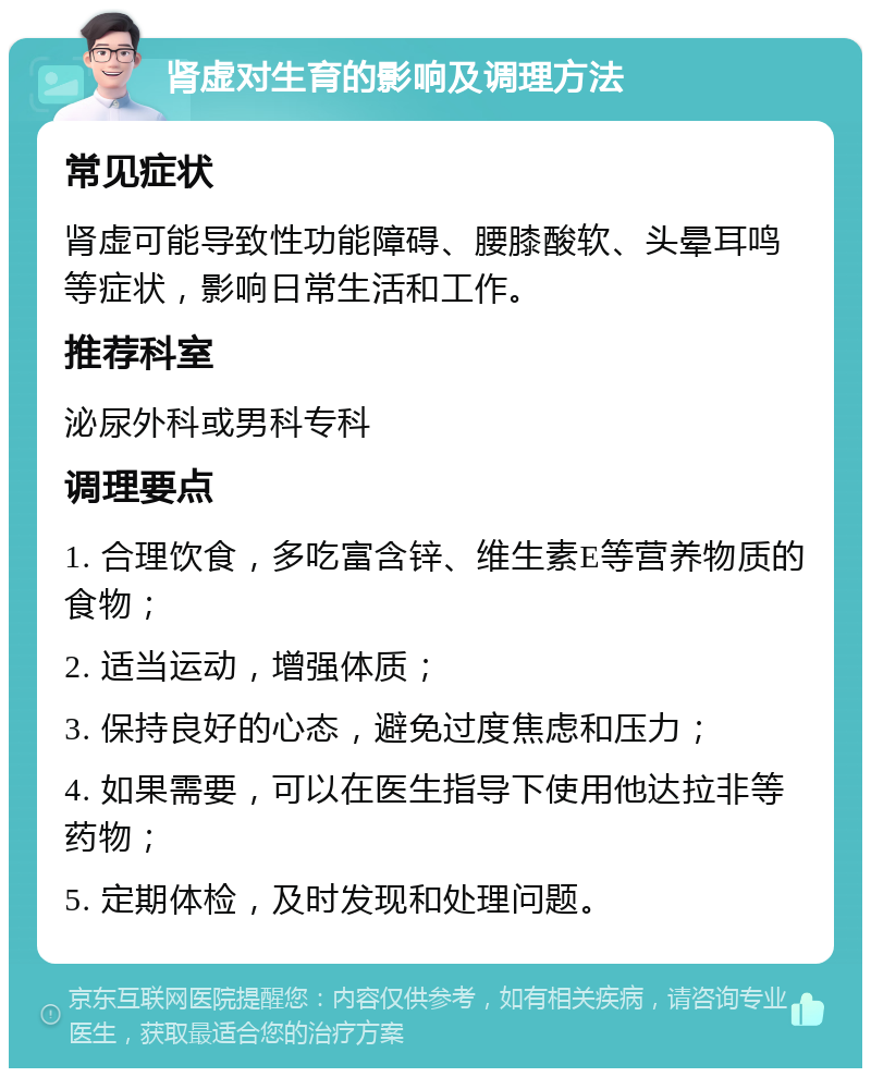 肾虚对生育的影响及调理方法 常见症状 肾虚可能导致性功能障碍、腰膝酸软、头晕耳鸣等症状，影响日常生活和工作。 推荐科室 泌尿外科或男科专科 调理要点 1. 合理饮食，多吃富含锌、维生素E等营养物质的食物； 2. 适当运动，增强体质； 3. 保持良好的心态，避免过度焦虑和压力； 4. 如果需要，可以在医生指导下使用他达拉非等药物； 5. 定期体检，及时发现和处理问题。