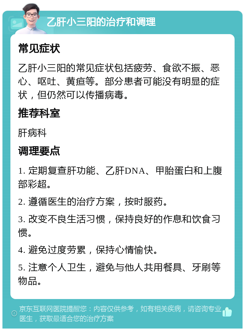 乙肝小三阳的治疗和调理 常见症状 乙肝小三阳的常见症状包括疲劳、食欲不振、恶心、呕吐、黄疸等。部分患者可能没有明显的症状，但仍然可以传播病毒。 推荐科室 肝病科 调理要点 1. 定期复查肝功能、乙肝DNA、甲胎蛋白和上腹部彩超。 2. 遵循医生的治疗方案，按时服药。 3. 改变不良生活习惯，保持良好的作息和饮食习惯。 4. 避免过度劳累，保持心情愉快。 5. 注意个人卫生，避免与他人共用餐具、牙刷等物品。