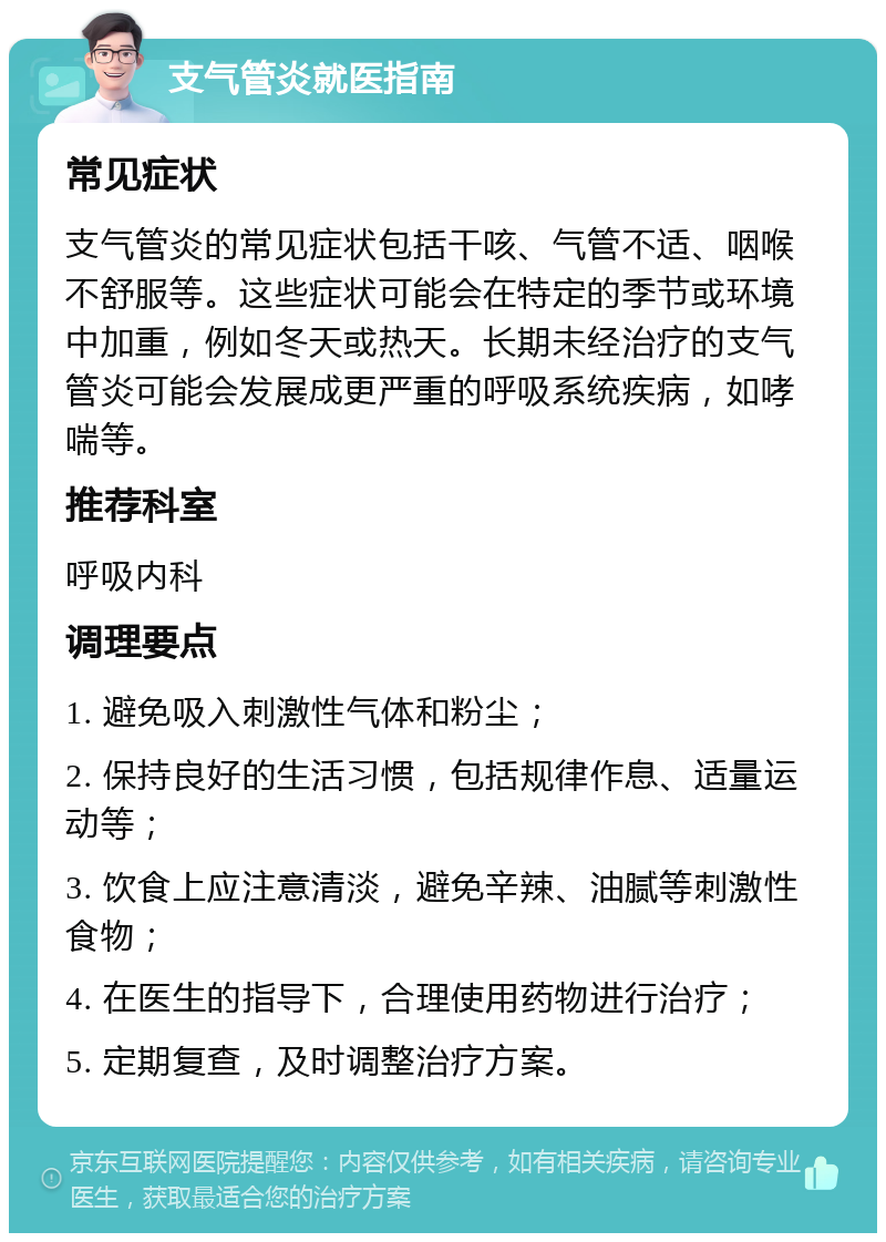 支气管炎就医指南 常见症状 支气管炎的常见症状包括干咳、气管不适、咽喉不舒服等。这些症状可能会在特定的季节或环境中加重，例如冬天或热天。长期未经治疗的支气管炎可能会发展成更严重的呼吸系统疾病，如哮喘等。 推荐科室 呼吸内科 调理要点 1. 避免吸入刺激性气体和粉尘； 2. 保持良好的生活习惯，包括规律作息、适量运动等； 3. 饮食上应注意清淡，避免辛辣、油腻等刺激性食物； 4. 在医生的指导下，合理使用药物进行治疗； 5. 定期复查，及时调整治疗方案。