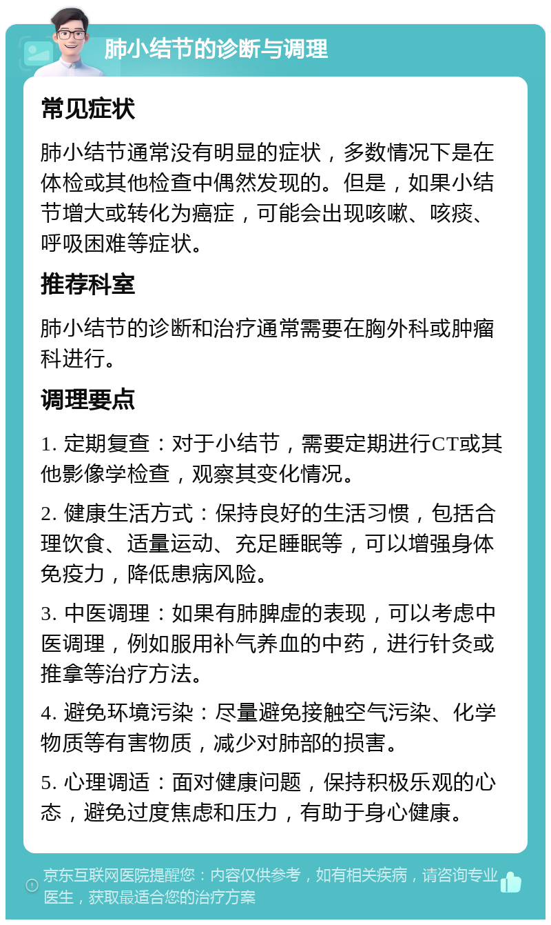 肺小结节的诊断与调理 常见症状 肺小结节通常没有明显的症状，多数情况下是在体检或其他检查中偶然发现的。但是，如果小结节增大或转化为癌症，可能会出现咳嗽、咳痰、呼吸困难等症状。 推荐科室 肺小结节的诊断和治疗通常需要在胸外科或肿瘤科进行。 调理要点 1. 定期复查：对于小结节，需要定期进行CT或其他影像学检查，观察其变化情况。 2. 健康生活方式：保持良好的生活习惯，包括合理饮食、适量运动、充足睡眠等，可以增强身体免疫力，降低患病风险。 3. 中医调理：如果有肺脾虚的表现，可以考虑中医调理，例如服用补气养血的中药，进行针灸或推拿等治疗方法。 4. 避免环境污染：尽量避免接触空气污染、化学物质等有害物质，减少对肺部的损害。 5. 心理调适：面对健康问题，保持积极乐观的心态，避免过度焦虑和压力，有助于身心健康。