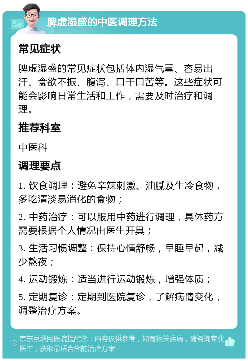 脾虚湿盛的中医调理方法 常见症状 脾虚湿盛的常见症状包括体内湿气重、容易出汗、食欲不振、腹泻、口干口苦等。这些症状可能会影响日常生活和工作，需要及时治疗和调理。 推荐科室 中医科 调理要点 1. 饮食调理：避免辛辣刺激、油腻及生冷食物，多吃清淡易消化的食物； 2. 中药治疗：可以服用中药进行调理，具体药方需要根据个人情况由医生开具； 3. 生活习惯调整：保持心情舒畅，早睡早起，减少熬夜； 4. 运动锻炼：适当进行运动锻炼，增强体质； 5. 定期复诊：定期到医院复诊，了解病情变化，调整治疗方案。