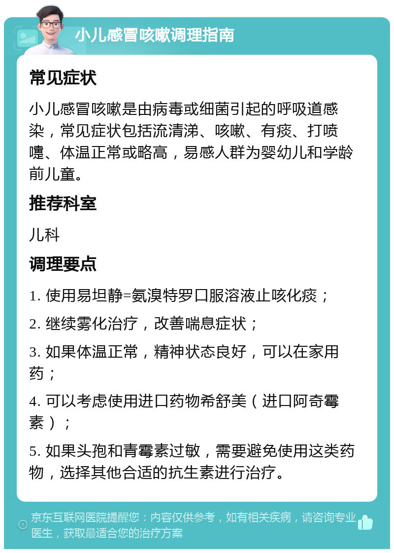 小儿感冒咳嗽调理指南 常见症状 小儿感冒咳嗽是由病毒或细菌引起的呼吸道感染，常见症状包括流清涕、咳嗽、有痰、打喷嚏、体温正常或略高，易感人群为婴幼儿和学龄前儿童。 推荐科室 儿科 调理要点 1. 使用易坦静=氨溴特罗口服溶液止咳化痰； 2. 继续雾化治疗，改善喘息症状； 3. 如果体温正常，精神状态良好，可以在家用药； 4. 可以考虑使用进口药物希舒美（进口阿奇霉素）； 5. 如果头孢和青霉素过敏，需要避免使用这类药物，选择其他合适的抗生素进行治疗。