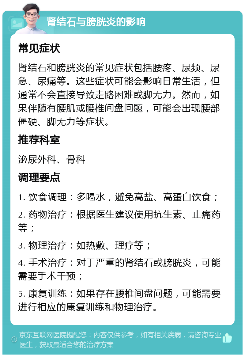 肾结石与膀胱炎的影响 常见症状 肾结石和膀胱炎的常见症状包括腰疼、尿频、尿急、尿痛等。这些症状可能会影响日常生活，但通常不会直接导致走路困难或脚无力。然而，如果伴随有腰肌或腰椎间盘问题，可能会出现腰部僵硬、脚无力等症状。 推荐科室 泌尿外科、骨科 调理要点 1. 饮食调理：多喝水，避免高盐、高蛋白饮食； 2. 药物治疗：根据医生建议使用抗生素、止痛药等； 3. 物理治疗：如热敷、理疗等； 4. 手术治疗：对于严重的肾结石或膀胱炎，可能需要手术干预； 5. 康复训练：如果存在腰椎间盘问题，可能需要进行相应的康复训练和物理治疗。