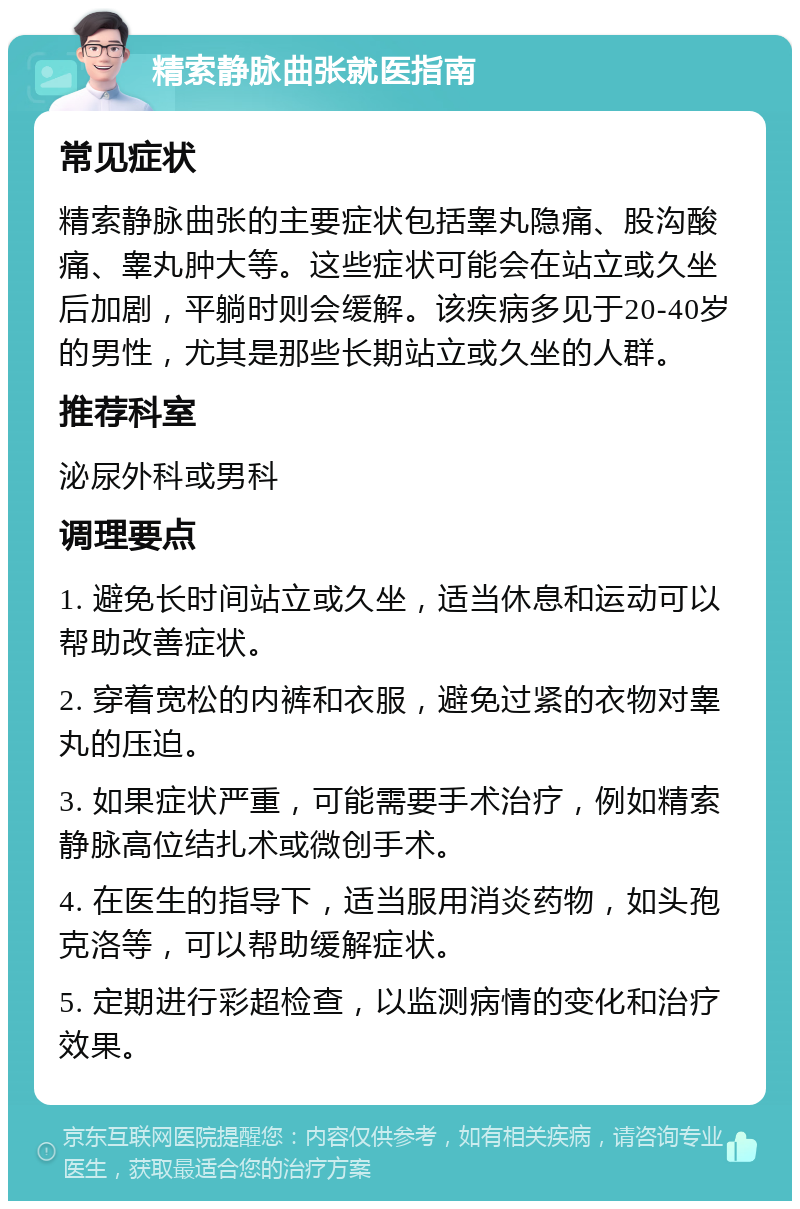 精索静脉曲张就医指南 常见症状 精索静脉曲张的主要症状包括睾丸隐痛、股沟酸痛、睾丸肿大等。这些症状可能会在站立或久坐后加剧，平躺时则会缓解。该疾病多见于20-40岁的男性，尤其是那些长期站立或久坐的人群。 推荐科室 泌尿外科或男科 调理要点 1. 避免长时间站立或久坐，适当休息和运动可以帮助改善症状。 2. 穿着宽松的内裤和衣服，避免过紧的衣物对睾丸的压迫。 3. 如果症状严重，可能需要手术治疗，例如精索静脉高位结扎术或微创手术。 4. 在医生的指导下，适当服用消炎药物，如头孢克洛等，可以帮助缓解症状。 5. 定期进行彩超检查，以监测病情的变化和治疗效果。