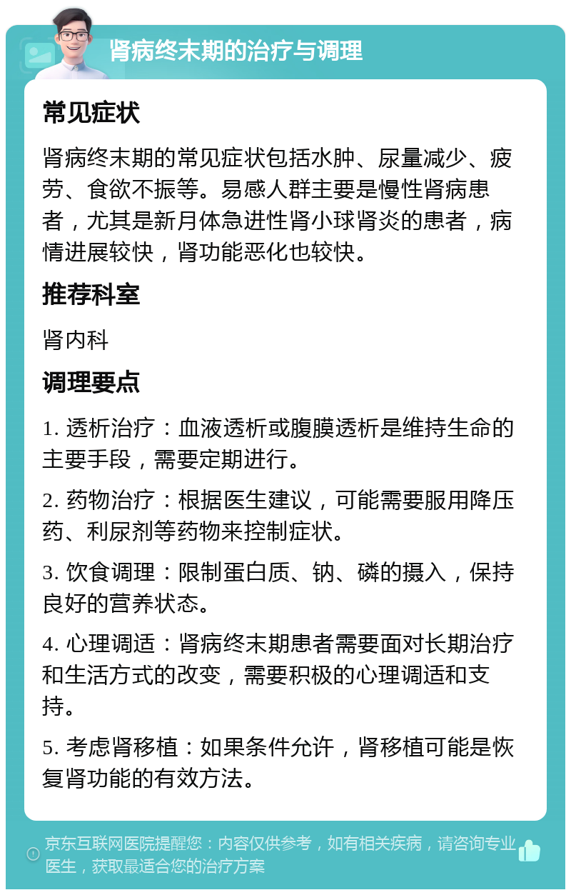 肾病终末期的治疗与调理 常见症状 肾病终末期的常见症状包括水肿、尿量减少、疲劳、食欲不振等。易感人群主要是慢性肾病患者，尤其是新月体急进性肾小球肾炎的患者，病情进展较快，肾功能恶化也较快。 推荐科室 肾内科 调理要点 1. 透析治疗：血液透析或腹膜透析是维持生命的主要手段，需要定期进行。 2. 药物治疗：根据医生建议，可能需要服用降压药、利尿剂等药物来控制症状。 3. 饮食调理：限制蛋白质、钠、磷的摄入，保持良好的营养状态。 4. 心理调适：肾病终末期患者需要面对长期治疗和生活方式的改变，需要积极的心理调适和支持。 5. 考虑肾移植：如果条件允许，肾移植可能是恢复肾功能的有效方法。