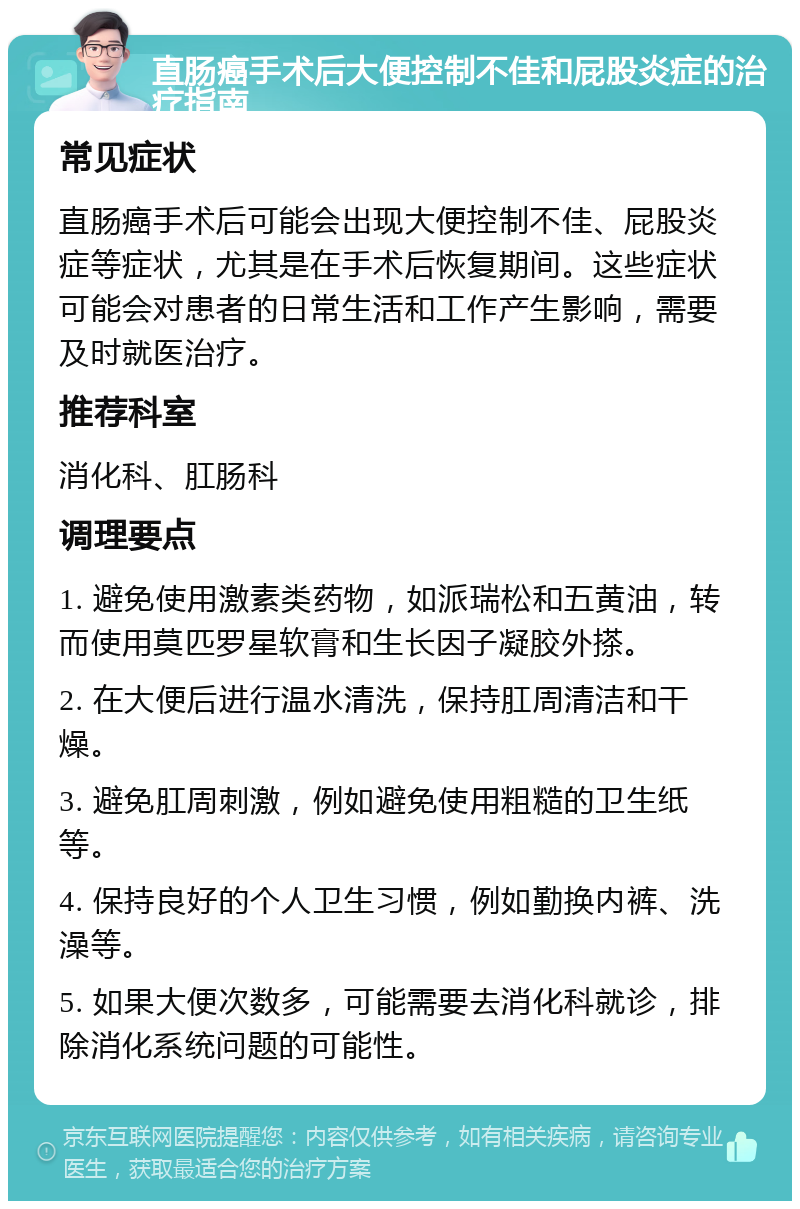 直肠癌手术后大便控制不佳和屁股炎症的治疗指南 常见症状 直肠癌手术后可能会出现大便控制不佳、屁股炎症等症状，尤其是在手术后恢复期间。这些症状可能会对患者的日常生活和工作产生影响，需要及时就医治疗。 推荐科室 消化科、肛肠科 调理要点 1. 避免使用激素类药物，如派瑞松和五黄油，转而使用莫匹罗星软膏和生长因子凝胶外搽。 2. 在大便后进行温水清洗，保持肛周清洁和干燥。 3. 避免肛周刺激，例如避免使用粗糙的卫生纸等。 4. 保持良好的个人卫生习惯，例如勤换内裤、洗澡等。 5. 如果大便次数多，可能需要去消化科就诊，排除消化系统问题的可能性。