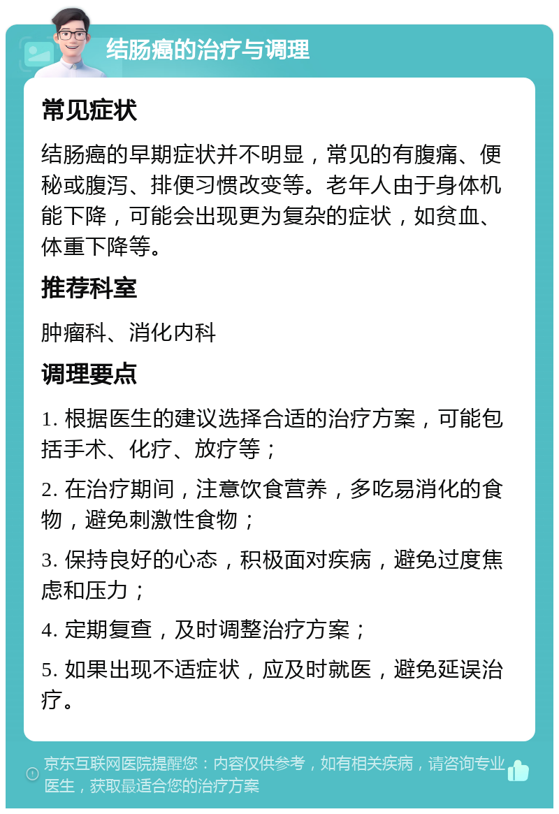 结肠癌的治疗与调理 常见症状 结肠癌的早期症状并不明显，常见的有腹痛、便秘或腹泻、排便习惯改变等。老年人由于身体机能下降，可能会出现更为复杂的症状，如贫血、体重下降等。 推荐科室 肿瘤科、消化内科 调理要点 1. 根据医生的建议选择合适的治疗方案，可能包括手术、化疗、放疗等； 2. 在治疗期间，注意饮食营养，多吃易消化的食物，避免刺激性食物； 3. 保持良好的心态，积极面对疾病，避免过度焦虑和压力； 4. 定期复查，及时调整治疗方案； 5. 如果出现不适症状，应及时就医，避免延误治疗。