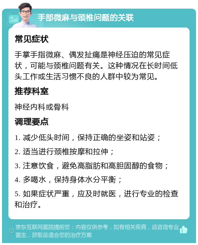 手部微麻与颈椎问题的关联 常见症状 手掌手指微麻、偶发扯痛是神经压迫的常见症状，可能与颈椎问题有关。这种情况在长时间低头工作或生活习惯不良的人群中较为常见。 推荐科室 神经内科或骨科 调理要点 1. 减少低头时间，保持正确的坐姿和站姿； 2. 适当进行颈椎按摩和拉伸； 3. 注意饮食，避免高脂肪和高胆固醇的食物； 4. 多喝水，保持身体水分平衡； 5. 如果症状严重，应及时就医，进行专业的检查和治疗。