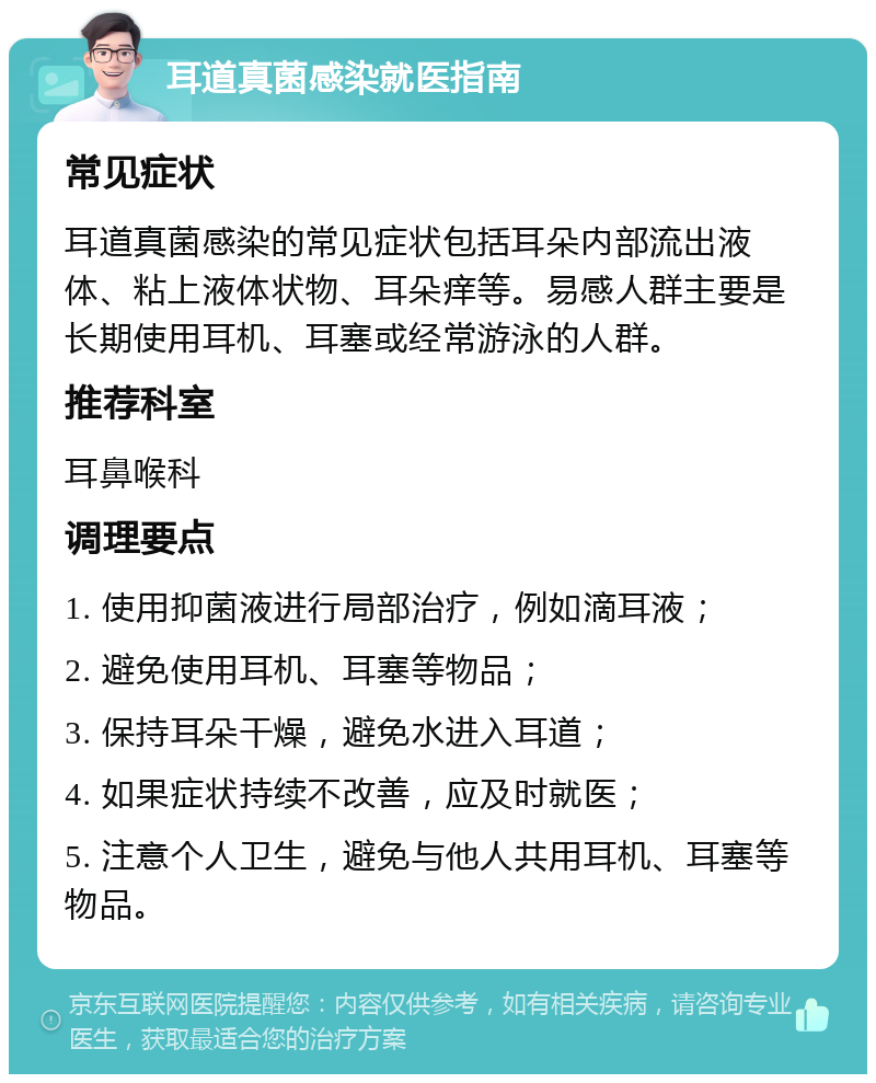 耳道真菌感染就医指南 常见症状 耳道真菌感染的常见症状包括耳朵内部流出液体、粘上液体状物、耳朵痒等。易感人群主要是长期使用耳机、耳塞或经常游泳的人群。 推荐科室 耳鼻喉科 调理要点 1. 使用抑菌液进行局部治疗，例如滴耳液； 2. 避免使用耳机、耳塞等物品； 3. 保持耳朵干燥，避免水进入耳道； 4. 如果症状持续不改善，应及时就医； 5. 注意个人卫生，避免与他人共用耳机、耳塞等物品。