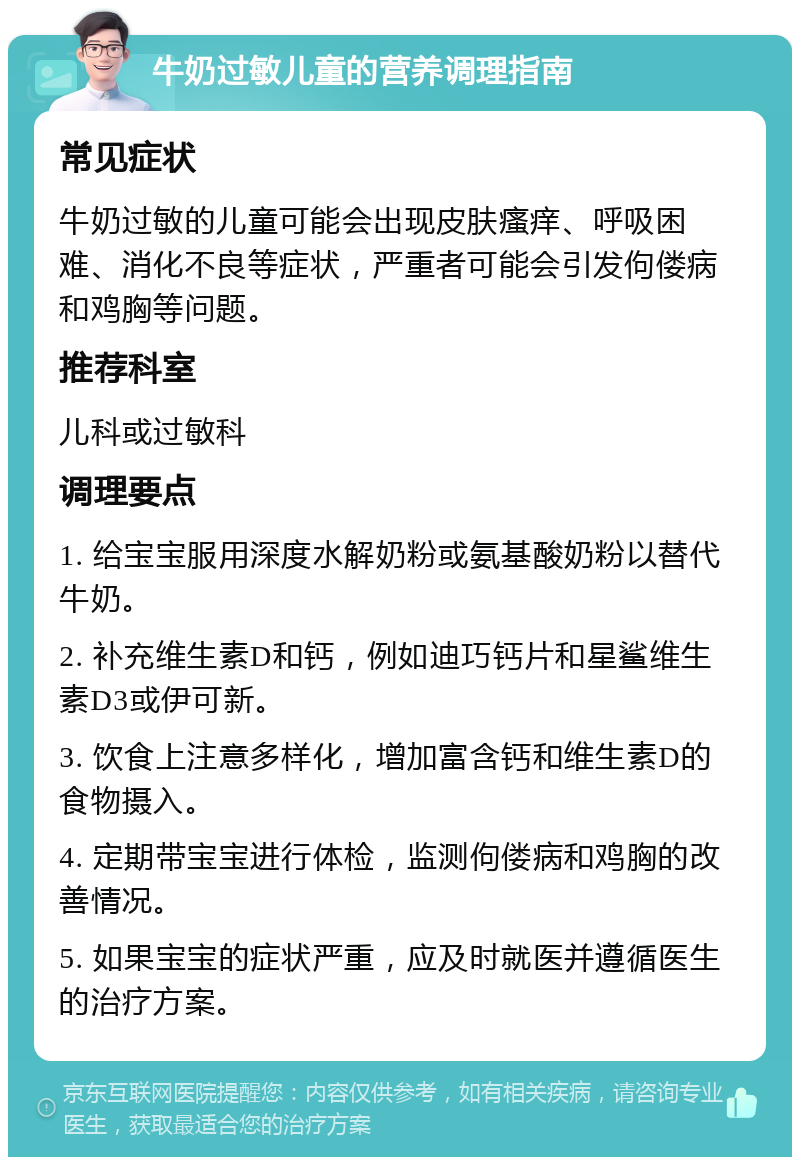 牛奶过敏儿童的营养调理指南 常见症状 牛奶过敏的儿童可能会出现皮肤瘙痒、呼吸困难、消化不良等症状，严重者可能会引发佝偻病和鸡胸等问题。 推荐科室 儿科或过敏科 调理要点 1. 给宝宝服用深度水解奶粉或氨基酸奶粉以替代牛奶。 2. 补充维生素D和钙，例如迪巧钙片和星鲨维生素D3或伊可新。 3. 饮食上注意多样化，增加富含钙和维生素D的食物摄入。 4. 定期带宝宝进行体检，监测佝偻病和鸡胸的改善情况。 5. 如果宝宝的症状严重，应及时就医并遵循医生的治疗方案。