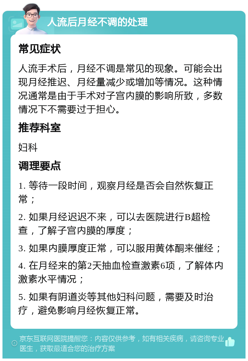 人流后月经不调的处理 常见症状 人流手术后，月经不调是常见的现象。可能会出现月经推迟、月经量减少或增加等情况。这种情况通常是由于手术对子宫内膜的影响所致，多数情况下不需要过于担心。 推荐科室 妇科 调理要点 1. 等待一段时间，观察月经是否会自然恢复正常； 2. 如果月经迟迟不来，可以去医院进行B超检查，了解子宫内膜的厚度； 3. 如果内膜厚度正常，可以服用黄体酮来催经； 4. 在月经来的第2天抽血检查激素6项，了解体内激素水平情况； 5. 如果有阴道炎等其他妇科问题，需要及时治疗，避免影响月经恢复正常。