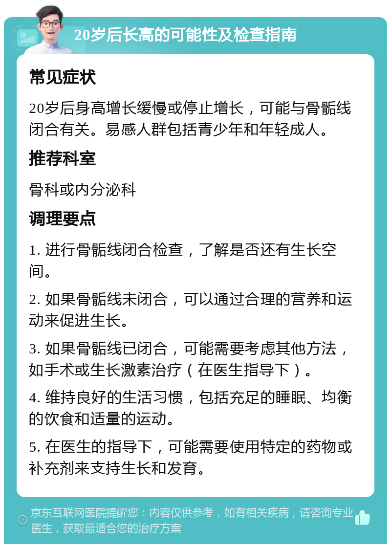 20岁后长高的可能性及检查指南 常见症状 20岁后身高增长缓慢或停止增长，可能与骨骺线闭合有关。易感人群包括青少年和年轻成人。 推荐科室 骨科或内分泌科 调理要点 1. 进行骨骺线闭合检查，了解是否还有生长空间。 2. 如果骨骺线未闭合，可以通过合理的营养和运动来促进生长。 3. 如果骨骺线已闭合，可能需要考虑其他方法，如手术或生长激素治疗（在医生指导下）。 4. 维持良好的生活习惯，包括充足的睡眠、均衡的饮食和适量的运动。 5. 在医生的指导下，可能需要使用特定的药物或补充剂来支持生长和发育。