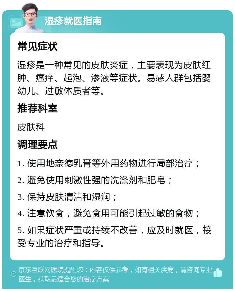 湿疹就医指南 常见症状 湿疹是一种常见的皮肤炎症，主要表现为皮肤红肿、瘙痒、起泡、渗液等症状。易感人群包括婴幼儿、过敏体质者等。 推荐科室 皮肤科 调理要点 1. 使用地奈德乳膏等外用药物进行局部治疗； 2. 避免使用刺激性强的洗涤剂和肥皂； 3. 保持皮肤清洁和湿润； 4. 注意饮食，避免食用可能引起过敏的食物； 5. 如果症状严重或持续不改善，应及时就医，接受专业的治疗和指导。