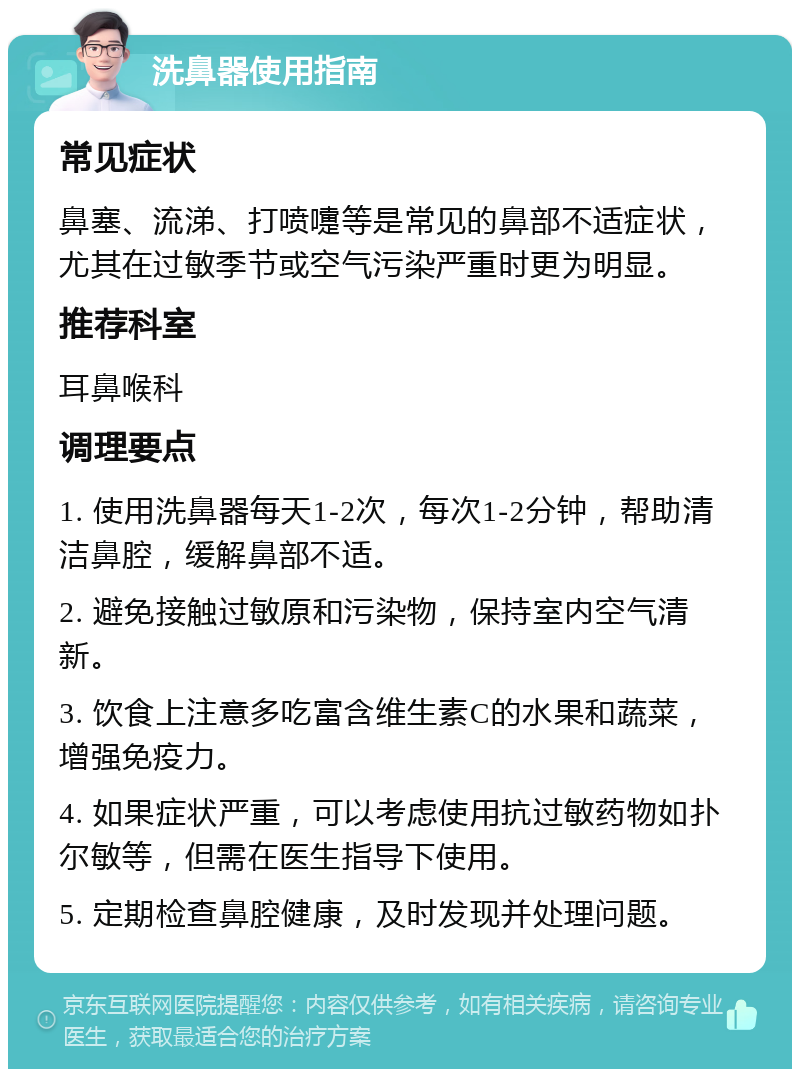 洗鼻器使用指南 常见症状 鼻塞、流涕、打喷嚏等是常见的鼻部不适症状，尤其在过敏季节或空气污染严重时更为明显。 推荐科室 耳鼻喉科 调理要点 1. 使用洗鼻器每天1-2次，每次1-2分钟，帮助清洁鼻腔，缓解鼻部不适。 2. 避免接触过敏原和污染物，保持室内空气清新。 3. 饮食上注意多吃富含维生素C的水果和蔬菜，增强免疫力。 4. 如果症状严重，可以考虑使用抗过敏药物如扑尔敏等，但需在医生指导下使用。 5. 定期检查鼻腔健康，及时发现并处理问题。