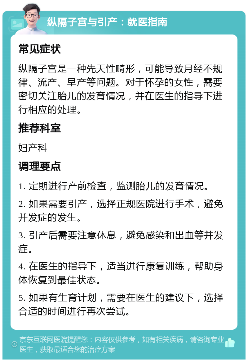 纵隔子宫与引产：就医指南 常见症状 纵隔子宫是一种先天性畸形，可能导致月经不规律、流产、早产等问题。对于怀孕的女性，需要密切关注胎儿的发育情况，并在医生的指导下进行相应的处理。 推荐科室 妇产科 调理要点 1. 定期进行产前检查，监测胎儿的发育情况。 2. 如果需要引产，选择正规医院进行手术，避免并发症的发生。 3. 引产后需要注意休息，避免感染和出血等并发症。 4. 在医生的指导下，适当进行康复训练，帮助身体恢复到最佳状态。 5. 如果有生育计划，需要在医生的建议下，选择合适的时间进行再次尝试。